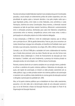 38
SISTEMANACIONALDEEDUCAÇÃO:UMAREFLEXÃOPROVOCATIVAAODEBATE
Paradarcontadessemodelofederado,hojebemmaiscomplexodoqueemConstituições
passadas, a atual compôs um ordenamento jurídico de caráter cooperativo, com uma
pluralidade de sujeitos aptos a tomarem decisões e isso pela simples razão que a
igual dignidade jurídica, entre todos os entes federados, seria antinômica à razão
hierárquica, distintiva de outras Constituições. Dessa maneira, a dimensão nacional
comparece ao lado da qual deve coexistir harmônica, diferencial e autonomamente
entre si atribuições privativas, distribuídas para cada ente federativo competências
concorrentes entre os mesmos, competências comuns entre esses entes e ainda a
participação em atribuições próprias da União mediante delegação.
A essa composição, a CF/88 dá o nome de colaboração recíproca, que se reforça
com o princípio do art. 206 da gestão democrática. Trata-se, pois, de se encontrar um
modus faciendi que conjugue tais atribuições, em benefício da finalidade maior que é
de todos e que está posta, claramente, nos artigos 205, 206 e 208 da Constituição.
Contudo, o art. 205 da CF/88 põe a sociedade civil como colaboradora do incentivo
que o Estado deve promover como seu dever. Resulta daí que uma das formas mais
tradicionais dessa colaboração é a fonte do financiamento da educação por meio
de impostos. E também, sob outro fundamento, a presença da iniciativa privada na
educação escolar, tal como dispõe o art. 209 da mesma Constituição.
Portanto, estamos diante de um sistema complexo em sua variação interna, podendo-
se afirmar a existência de quatro sistemas públicos e federativos de educação, nos
quais, sob regime de autorização, se incluem as redes privadas coexistindo com as
redes públicas. Logo, as redes privadas existem nos sistemas públicos sob autorização
e coexistem com as públicas, todas obedientes às normas gerais da educação nacional
e obrigadas à persecução da qualidade (art. 209).
Mas, se há quatro sistemas públicos que se desdobram em duas redes coexistentes,
passamos a ter oito redes sob a denominação ampla de uma educação nacional e
que, na Lei de Diretrizes e Bases da Educação Nacional, será objeto no Título IV da
Organização da Educação Nacional.
 