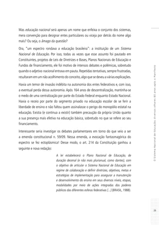 39
OSistemaNacionaldeEducação:diversosolhares80anosapósoManifesto
Mas educação nacional será apenas um nome que enfeixa o conjunto dos sistemas,
mera convenção para designar entes particulares ou viceja por detrás do nome algo
mais? Ou seja, o âmago da questão?
Ora, “um espectro rondava a educação brasileira”: a instituição de um Sistema
Nacional de Educação. Por isso, todas as vezes que esse assunto foi pautado em
Constituintes, projetos de Leis de Diretrizes e Bases, Planos Nacionais de Educação e
Fundos de financiamento, ele foi motivo de intensos debates e polêmicas, sobretudo
quando o adjetivo nacional entrava em pauta. Repetidas tentativas, sempre frustradas,
resultaram em um não acolhimento do conceito,algo que se deveu a várias explicações.
Havia um temor de invasão indébita na autonomia dos entes federativos e, com isso,
a eventual perda dessa autonomia. Após 164 anos de descentralização, mantinha-se
o medo de uma centralização por parte do Estado Federal enquanto Estado Nacional.
Havia o receio por parte do segmento privado na educação escolar de se ferir a
liberdade de ensino e não faltou quem assinalasse o perigo do monopólio estatal na
educação. Existia (e continua a existir) também precaução da própria União quanto
a sua presença mais efetiva na educação básica, sobretudo no que se refere ao seu
financiamento.
Interessante seria investigar os debates parlamentares em torno do que veio a ser
a emenda constitucional n. 59/09. Nessa emenda, a evocação fantasmagórica do
espectro se fez ectoplásmica! Desse modo, o art. 214 da Constituição ganhou a
seguinte e nova redação:
A lei estabelecerá o Plano Nacional de Educação, de
duração decenal (e não mais plurianual, como dantes), com
o objetivo de articular o Sistema Nacional de Educação em
regime de colaboração e definir diretrizes, objetivos, metas e
estratégias de implementação para assegurar a manutenção
e desenvolvimento do ensino em seus diversos níveis, etapas,
modalidades por meio de ações integradas dos poderes
públicos das diferentes esferas federativas [...] (BRASIL, 1988).
 