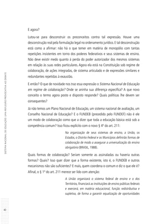 40
SISTEMANACIONALDEEDUCAÇÃO:UMAREFLEXÃOPROVOCATIVAAODEBATE
E agora?
Lutou-se para desconstruir os preconceitos contra tal expressão. Houve uma
desconstrução real pela formulação legal no ordenamento jurídico. E tal desconstrução
está como a afirmar: não há o que temer em matéria de monopólio com tantas
repetições insistentes em torno dos poderes federativos e seus sistemas de ensino.
Não deve existir medo quanto à perda do poder autorizador dos mesmos sistemas
em relação às suas redes particulares. Agora ela está na Constituição sob regime de
colaboração, de ações integradas, de sistema articulado e de expressões similares e
redundantes repetidas à exaustão.
E então? O que de novidade nos traz essa expressão o Sistema Nacional de Educação
em regime de colaboração? Onde se aninha sua diferença específica? A que novo
conceito o termo agora posto e disposto responde? Quais políticas lhe devem ser
consequentes?
Já não temos um Plano Nacional de Educação, um sistema nacional de avaliação, um
Conselho Nacional de Educação? E o FUNDEB (precedido pelo FUNDEF) não é ele
um modo de colaboração como que a dizer que toda a educação básica está sob a
competência comum? Isso ficou explícito com o novo § 4º do art. 211:
Na organização de seus sistemas de ensino, a União, os
Estados, o Distrito Federal e os Municípios definirão formas de
colaboração de modo a assegurar a universalização do ensino
obrigatório (BRASIL, 1988).
Quais formas de colaboração? Seriam somente as assinaladas ou haveria outras
formas? Quais? Isso quer dizer que a forma existente, isto é, o FUNDEB e outros
mecanismos não são suficientes? E mais, quem coordena o comum e diz o que ele é?
Afinal, o § 1º do art. 211 merece ser lido com atenção:
A União organizará o sistema federal de ensino e o dos
Territórios, financiará as instituições de ensino públicas federais
e exercerá, em matéria educacional, função redistributiva e
supletiva, de forma a garantir equalização de oportunidades
 