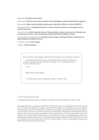 Realização: Ministério da Educação
Organização: Célio da Cunha, Moacir Gadotti, Genuíno Bordignon e Flávia Maria de Barros Nogueira
Cooperação: Organização das Nações Unidas para a Educação, a Ciência e a Cultura (UNESCO)
Coordenação técnica: Isleide Barbosa Silva e Karyna Amorim, Secretaria de Articulação com os
Sistemas de Ensino
Revisão técnica: Samia Francelino Gomes e Thayane Batista Lustosa, Secretaria de Articulação com
os Sistemas de Ensino, e Setor de Educação da Representação da UNESCO no Brasil
Projeto gráfico e revisão editorial: Unidade de Comunicação, Informação Pública e Publicações da
Representação da UNESCO no Brasil
Ilustração de capa: Edson Fogaça
Tiragem: 7.000 exemplares
Brasil. Ministério da Educação. Secretaria de Articulação com os Sistemas de Ensino
	 O Sistema Nacional de Educação: diversos olhares 80 anos após o Manifesto /
Ministério da Educação. Secretaria de Articulação com os Sistemas de Ensino. --
Brasília : MEC/SASE, 2014.
	 220 p.
ISBN: 978-85-7994-086-6
1. Sistema Educacional 2. Educação e Estado 3. Brasil I. Título
© 2014 Ministério da Educação
A reprodução desta publicação, na íntegra ou em parte, é permitida desde que citada a fonte.
Esta publicação tem a cooperação da UNESCO no âmbito do Acordo de Cooperação Técnica Internacional
com o Ministério da Educação no Brasil, o qual tem como objetivo a contribuição para a formulação e
implementação de políticas integradas de melhoria da equidade e qualidade da educação em todos os
níveis de ensino formal e não formal. Os autores são responsáveis pela escolha e pela apresentação dos
fatos contidos neste livro, bem como pelas opiniões nele expressas, que não são necessariamente as da
UNESCO, nem comprometem a Organização. As indicações de nomes e a apresentação do material ao
longo desta publicação não implicam a manifestação de qualquer opinião por parte da UNESCO a respeito
da condição jurídica de qualquer país, território, cidade, região ou de suas autoridades, tampouco da
delimitação de suas fronteiras ou limites.
 