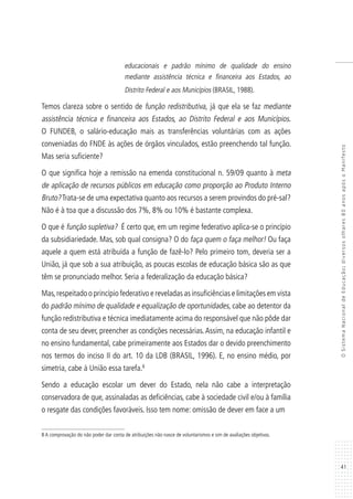 41
OSistemaNacionaldeEducação:diversosolhares80anosapósoManifesto
educacionais e padrão mínimo de qualidade do ensino
mediante assistência técnica e financeira aos Estados, ao
Distrito Federal e aos Municípios (BRASIL, 1988).
Temos clareza sobre o sentido de função redistributiva, já que ela se faz mediante
assistência técnica e financeira aos Estados, ao Distrito Federal e aos Municípios.
O FUNDEB, o salário-educação mais as transferências voluntárias com as ações
conveniadas do FNDE às ações de órgãos vinculados, estão preenchendo tal função.
Mas seria suficiente?
O que significa hoje a remissão na emenda constitucional n. 59/09 quanto à meta
de aplicação de recursos públicos em educação como proporção ao Produto Interno
Bruto?Trata-se de uma expectativa quanto aos recursos a serem provindos do pré-sal?
Não é à toa que a discussão dos 7%, 8% ou 10% é bastante complexa.
O que é função supletiva? É certo que, em um regime federativo aplica-se o princípio
da subsidiariedade. Mas, sob qual consigna? O do faça quem o faça melhor! Ou faça
aquele a quem está atribuída a função de fazê-lo? Pelo primeiro tom, deveria ser a
União, já que sob a sua atribuição, as poucas escolas de educação básica são as que
têm se pronunciado melhor. Seria a federalização da educação básica?
Mas,respeitado o princípio federativo e reveladas as insuficiências e limitações em vista
do padrão mínimo de qualidade e equalização de oportunidades, cabe ao detentor da
função redistributiva e técnica imediatamente acima do responsável que não pôde dar
conta de seu dever, preencher as condições necessárias.Assim, na educação infantil e
no ensino fundamental, cabe primeiramente aos Estados dar o devido preenchimento
nos termos do inciso II do art. 10 da LDB (BRASIL, 1996). E, no ensino médio, por
simetria, cabe à União essa tarefa.8
Sendo a educação escolar um dever do Estado, nela não cabe a interpretação
conservadora de que, assinaladas as deficiências, cabe à sociedade civil e/ou à família
o resgate das condições favoráveis. Isso tem nome: omissão de dever em face a um
8 A comprovação do não poder dar conta de atribuições não nasce de voluntarismos e sim de avaliações objetivas.
 