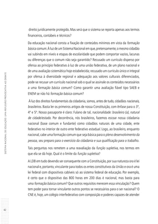 42
SISTEMANACIONALDEEDUCAÇÃO:UMAREFLEXÃOPROVOCATIVAAODEBATE
direito juridicamente protegido. Mas será que o sistema se reporta apenas aos termos
financeiros, contábeis e técnicos?
Da educação nacional consta a fixação de conteúdos mínimos em vista da formação
básica comum.À luz de um Sistema Nacional em que,pretensamente,o mesmo cidadão
vai subindo em níveis e etapas de escolaridade que podem comportar vazios, lacunas
ou diferenças que o comum não seja garantido? Recusado um currículo disperso por
ofensa ao princípio federativo à luz de uma união federativa, de um plano nacional e
de uma avaliação sistemática hoje estabelecida; recusado um currículo único e integral
por ofensa à diversidade regional e adequação aos valores culturais diferenciados,
pode-se recusar um currículo nacional sob o qual se assinale os conteúdos necessários
a uma formação básica comum? Como garantir uma avaliação fiável tipo SAEB e
ENEM se não há formação básica comum?
À luz dos direitos fundamentais da cidadania, somos, antes de tudo, cidadãos nacionais,
brasileiros. Basta ler os primeiros artigos de nossa Constituição, com ênfase para o 3º,
4º e 5º. Nosso passaporte é claro: Fulano de tal, nacionalidade: brasileiro (a), natural
de cidade/estado. Por decorrência, nós brasileiros, fazemos escoar nossa cidadania
nacional (base comum e fundante) como cidadãos naturais de uma cidade, ente
federativo no interior de outro ente federativo estadual. Logo, ao brasileiro, enquanto
nacional,cabe uma formação comum que seja básica para o pleno desenvolvimento da
pessoa, seu preparo para o exercício da cidadania e sua qualificação para o trabalho.
Tais perguntas nos remetem a uma reavaliação da função supletiva, nos termos em
que ela se dá hoje. Qual é o limite da função supletiva?
A LDB em tudo devendo ser consequente com a Constituição,por sua natureza ora é lei
nacional e, portanto, vinculante para todos os entes constitutivos da União e ora é uma
lei federal com dispositivos cabíveis só ao sistema federal de educação. Por exemplo,
é certo que o dispositivo das 800 horas em 200 dias é nacional, mas basta para
uma formação básica comum? Que outros requisitos merecem essa vinculação? Quem
tem poder para tornar vinculante outros pontos se necessários para o ser nacional? O
CNE é, hoje, um colégio interfederativo com composição e poderes capazes de atender
 