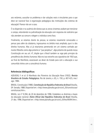 43
OSistemaNacionaldeEducação:diversosolhares80anosapósoManifesto
aos reclamos, auscultar os problemas e dar soluções reais e vinculantes para o que
deve ser nacional face à organização pedagógica das instituições dos sistemas de
educação? Parece não ser o caso.
É na dispersão e na ausência de clareza que as zonas cinzentas acabam por tensionar
o campo, redundando na judicialização da educação com respostas do Judiciário que
não atendem ao comum e elegem o indivíduo como foco.
Finalmente, se estamos diante da pessoa, se estamos novamente convocados a
pensar para além da cidadania, ingressamos no âmbito mais ampliado, que é o dos
direitos humanos. Mas aí já estaríamos penetrando em um sistema sonhado por
muitos filósofos como algo próximo à “paz perpétua”, algo próximo de quando nossa
Constituição em seu art. 4º, dispõe que o Brasil também se rege pelo princípio da
prevalência dos direitos humanos. Não era isso estranho aos signatários de 1932 que,
ao final do Manifesto, associavam ao dever do Estado para com a educação a sua
comunhão íntima com a consciência humana.
Referências bibliográficas:
AZEVEDO, F. et al. O Manifesto dos Pioneiros da Educação Nova (1932). Revista
Brasileira de Estudos Pedagógicos. Rio de Janeiro, v. 65, n. 150, p. 407-425, mai./
ago. 1984.
BRASIL.Constituição (1988).Constituição da República Federativa do Brasil.Brasília,
DF: Senado, 1988. Disponível em: <http://www.planalto.gov.br/ccivil_03/constituicao/
constituicao.htm>.
BRASIL. Lei nº 9.394, de 20 de dezembro de 1996. Estabelece as diretrizes e bases
da educação nacional. Diário Oficial [da] República Federativa do Brasil. Brasília,
21 dez. 1996. Disponível em: <http://www.planalto.gov.br/ccivil_03/leis/l9394.htm>.
 