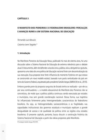 44
CAPÍTULO 3
O MANIFESTO DOS PIONEIROS E O FEDERALISMO BRASILEIRO: PERCALÇOS
E AVANÇOS RUMO A UM SISTEMA NACIONAL DE EDUCAÇÃO
Fernando Luiz Abrucio
Catarina Ianni Segatto 9
1. Introdução
No Manifesto Pioneiros da Educação Nova, publicado há mais de oitenta anos, há uma
discussão sobre o Sistema Nacional de Educação de extrema relevância para o debate
atual.Odocumento,alémdedefenderaescolaúnica,pública,laica,obrigatóriaegratuita,
apresenta uma ideia de uma política de Educação nacional forte com descentralização da
sua execução. Essa proposta teve forte influencia do momento histórico em que estava
se construindo um novo modelo estatal, baseado num pacto centralizador do país em
tornodoGovernoFederal,arquitetadopelopresidenteGetúlioVargas(ABRUCIOetal.,2010).
Embora grande parte da proposta varguista de Estado tenha se realizado – por ele ou
por seus continuadores –, o modelo educacional do Manifesto dos Pioneiros não se
concretizou, de modo que a política pública continuou sendo executada por estados
e municípios, mas sem grande coordenação nacional. Dessa forma, sua trajetória
foi influenciada fortemente pelas heterogeneidades características do federalismo
brasileiro. Ou seja, as heterogeneidades socioeconômicas e as fragilidades nas
capacidades institucionais dos governos estaduais e municipais explicam a grande
desigualdade de acesso e de qualidade da política entre as regiões e/ou estados
brasileiros. O presente capítulo, portanto, busca discutir a construção histórica do
Sistema Nacional de Educação a partir das ideias propostas pelo Manifesto.
9 Fundação Getúlio Vargas (FGV/SP).
 