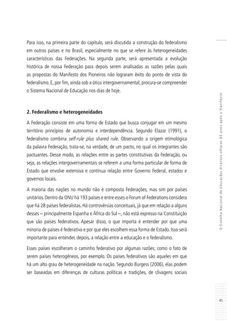 45
OSistemaNacionaldeEducação:diversosolhares80anosapósoManifesto
Para isso, na primeira parte do capítulo, será discutida a construção do federalismo
em outros países e no Brasil, especialmente no que se refere às heterogeneidades
características das Federações. Na segunda parte, será apresentada a evolução
histórica de nossa Federação para depois serem analisadas as razões pelas quais
as propostas do Manifesto dos Pioneiros não lograram êxito do ponto de vista do
federalismo. E, por fim, ainda sob a ótica intergovernamental, procura-se compreender
o Sistema Nacional de Educação nos dias de hoje.
2. Federalismo e heterogeneidades
A Federação consiste em uma forma de Estado que busca conjugar em um mesmo
território princípios de autonomia e interdependência. Segundo Elazar (1991), o
federalismo combina self-rule plus shared rule. Observando a origem etimológica
da palavra Federação, trata-se, na verdade, de um pacto, no qual os integrantes são
pactuantes. Desse modo, as relações entre as partes constitutivas da Federação, ou
seja, as relações intergovernamentais se referem a uma forma particular de forma de
Estado que envolve extensiva e contínua relação entre Governo Federal, estados e
governos locais.
A maioria das nações no mundo não é composta Federações, mas sim por países
unitários. Dentro da ONU há 193 países e entre esses o Forum of Federations considera
que há 28 países federalistas. Há controvérsias conceituais, já que em relação a alguns
desses – principalmente Espanha e África do Sul –, não está expresso na Constituição
que são países federativos. Apesar disso, o que importa é entender por que uma
minoria de países é federativa e por que eles escolhem essa forma de Estado. Isso será
importante para entender, depois, a relação entre a educação e o federalismo.
Esses países escolheram o caminho federativo por algumas razões; como o fato de
serem países heterogêneos, por exemplo. Os países federativos são aqueles em que
há um alto grau de heterogeneidade na nação. Segundo Burgess (2006), elas podem
ser baseadas em diferenças de culturas políticas e tradições, de clivagens sociais
 