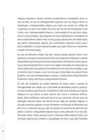 46
OMANIFESTODOSPIONEIROSEOFEDERALISMOBRASILEIRO:PERCALÇOSEAVANÇOSRUMOAUMSISTEMANACIONALDEEDUCAÇÃO
(religiosa, linguística e étnica), territorial, socioeconômica e demográfica. Esse é o
caso da Índia, em que há heterogeneidade linguística com seis línguas oficiais na
Constituição e heterogeneidade religiosa, pois existe uma minoria de milhões de
muçulmanos, de sikhs e de cristãos. Há outros que não são tão heterogêneos como
a Índia, mas a heterogeneidade influencia a continuidade de um país como nação,
como é o caso da Bélgica, que é pequena em termos populacionais e homogênea no
plano socioeconômico. Apesar disso, há dois grupos populacionais bem demarcados
que querem representação segundo suas características linguísticas. Nesse caso é
preciso estabelecer um pacto especial do poder, que supõe inclusive um revezamento
no poder entre esses grupos.
No caso da Alemanha, embora não haja nenhuma grande questão étnica e nem
linguística, a principal característica que marca a formação dessa Federação é a grande
desigualdade regional do ponto de vista socioeconômico. No momento do pós-guerra,
isso se dava da seguinte forma: o sul era uma região muito pobre em comparação ao
norte e, depois de muitas políticas de transferência de recursos entre os estados, o que
se encontra hoje é o inverso: o sul é mais rico que o norte. Depois da queda do Muro
de Berlim, uma nova heterogeneidade se colocou: a relação oeste (antiga Alemanha
Ocidental) e o leste, onde ficava a antiga Alemanha Oriental.
Os EUA são fundadores do modelo federativo de Estado. Neles a questão da
heterogeneidade teve relação com a diversidade de identidades culturais e políticas.
As treze ex-colônias, que formaram inicialmente os EUA, eram formadas por fugitivos
religiosos em sua maioria, os quais queriam lutar contra a monarquia britânica.
Apesar desta semelhança, cada qual queria ter sua autonomia, inclusive parte da
população americana falava mais alemão do que inglês por questões religiosas. A
luta pela autonomia, portanto, marcou fortemente a constituição do federalismo nos
EUA. Com o crescimento do país, além da questão de autonomia do ponto de vista
político e cultural, a desigualdade regional cresceu muito, sobretudo no sul dos EUA.
Para tanto, foram criadas estruturas como a Tennessee Valley Authority (TVA), uma
instituição regional para combater a desigualdade nos EUA, criada pelo Presidente
 
