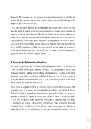 47
OSistemaNacionaldeEducação:diversosolhares80anosapósoManifesto
Roosevelt. Mesmo após anos de combate às disparidades regionais, o episódio do
furacão Katrina mostrou recentemente que os estados sulistas ainda são bem mais
frágeis do que o restante da nação.
Todos estes exemplos mostram que as Federações nascem de heterogeneidades, mas
isso não basta. É preciso também haver um projeto de unidade na diversidade, ou
seja, um projeto de nação. Quando o Presidente Reagan fez seu primeiro discurso de
posse, disse que os EUA deveriam voltar às origens e descentralizar o poder que tinha
sido fortemente centralizado desde Roosevelt. O Presidente da Associação Norte-
-americana de Ciência Política, Samuel Beer, disse, naquele momento, que antes de
serem unidades autônomas, os EUA eram uma nação. O que ele quis reforçar com isso
é que o pacto federativo é uma combinação entre autonomia e interdependência e
que, como apontado, varia ao longo do tempo.
3. A construção do federalismo brasileiro
No Brasil, o federalismo foi institucionalizado pela primeira vez na Constituição de
1891.Até então, durante quase o século XIX (1822-1889), o processo de organização
do Estado Nacional – após o rompimento do estatuto colonial – resultou num modelo
unitarista, comandado verticalmente pelo Rio de Janeiro. Essa era uma resposta à
formação colonial muito diversa no país, a qual produziu regionalismos por vezes
transformados em demandas separatistas.
Dessa forma, a unidade territorial e a unidade política eram muito difíceis, pois não
havia elementos de unidade – daí a necessidade, na visão da elite política da época,
de impô-la de cima e pela força. Derrotadas as revoltas locais que colocavam em
questão a unidade do Império e tinham forte conteúdo nativista a partir de 1840
– após uma mitigada e curta experiência federalista na Regência, nos anos 1830
– montou-se um Estado extremamente centralizado. Nesse momento, Bernardo
Pereira de Vasconcelos afirmou “fui liberal, regresso ao conservadorismo”, já que era
necessário um Estado unitário forte para que o país não se dividisse. Assim, se inicia
 