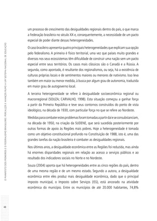 48
OMANIFESTODOSPIONEIROSEOFEDERALISMOBRASILEIRO:PERCALÇOSEAVANÇOSRUMOAUMSISTEMANACIONALDEEDUCAÇÃO
um processo de crescimento das desigualdades regionais dentro do país, o que marca
a Federação brasileira no século XX e, consequentemente, a necessidade de um pacto
especial de poder diante dessas heterogeneidades.
O caso brasileiro apresenta quatro principais heterogeneidades que explicam sua opção
pelo federalismo. A primeira é físico territorial, uma vez que países muito grandes e
diversos nos seus ecossistemas têm dificuldade de construir uma nação sem um pacto
especial entre seus territórios. Os casos mais clássicos são o Canadá e a Rússia. A
segunda, como apontado, é resultante dos regionalismos, ou seja, há a existência de
culturas próprias locais e de sentimentos maiores ou menores de nativismo. Isso leva
também em maior ou menor medida, à busca por algum grau de autonomia, traduzida
em maior grau de autogoverno local.
A terceira heterogeneidade se refere à desigualdade socioeconômica regional ou
macrorregional (SOUZA; CARVALHO, 1998). Esta situação começou a ganhar força
a partir da Primeira República e teve seus contornos construídos do ponto de vista
ideológico, na década de 1930, com particular força no que se refere ao Nordeste.
Medidasparacombaterestesproblemasforamtomadasapartirdaíeseconsubstanciam,
na década de 1950, na criação da SUDENE, que será sucedida posteriormente por
outras formas de apoio às Regiões mais pobres. Hoje a heterogeneidade é tomada
como um objetivo constitucional profundo na Constituição de 1988, isto é, uma das
grandes tarefas da nação brasileira é combater as desigualdades regionais.
Nos últimos anos, a desigualdade econômica entre as Regiões foi reduzida, mas ainda
há enormes disparidades regionais em relação ao acesso a serviços públicos e ao
resultado dos indicadores sociais no Norte e no Nordeste.
Souza (2004) aponta que há heterogeneidades entre as cinco regiões do país, dentro
de uma mesma região e de um mesmo estado. Segundo a autora, a desigualdade
econômica entre eles produz mais desigualdade econômica, dado que o principal
imposto municipal, o Imposto sobre Serviços (ISS), está ancorado na atividade
econômica do município. Entre os municípios de até 20.000 habitantes, 74,8%
 