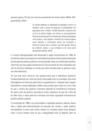 49
OSistemaNacionaldeEducação:diversosolhares80anosapósoManifesto
possuem apenas 7% dos seus recursos provenientes de receita própria (IBAM, 2001
apud SOUZA, 2004).
As maiores diferenças na distribuição da população ocorrem no
Nordeste, onde o número de pequenas municipalidades com
populações entre 10.000 e 20.000 habitantes é bastante alto
vis-à-vis as demais regiões. Isso mostra os constrangimentos
financeiros desse grupo de municípios que abrigam populações
muito pobres, o que impede o aumento das receitas próprias
locais. Ademais, a Constituição alocou aos municípios o
direito de tributar bens e serviços, cujo fato gerador decorre
do ambiente urbano, o que privilegia os de maior porte
demográfico (SOUZA, 2004).
E a quarta heterogeneidade está relacionada à opção constitucional em 1988, de
transformartodososmunicípiosementesfederativosplenosefazerdadescentralização
da execução das políticas públicas uma das grandes metas da Constituição brasileira.
Cabe frisar que essa opção constitucional é única do ponto de vista comparado, pois
não há nenhuma Federação no mundo que tenha tornado todos os governos locais
em entes federativos.
Por que esse tema tornou-se uma questão-chave para o federalismo brasileiro?
Fundamentalmente por conta da enorme diversidade entre os municípios. São muito
heterogêneos em termos de porte físico ou populacional e, a despeito disso, seguem
basicamente a mesma legislação e detêm status jurídico igual. Soma-se a isso o fato
de que a maioria dos governos municipais depende de transferências financeiras
de outros níveis de governo, tornando-os menos autônomos do que diz a letra da
lei. Além disso, a maior parte dos municípios tem baixa capacidade institucional de
produzir políticas públicas.
A Constituição de 1988 e sua continuidade na legislação posterior, ademais, deixou
clara a opção pela descentralização da execução dos serviços e ações públicas,
principalmente na área social. Assim, embora os municípios sejam muito desiguais
entre si (numa medida maior do que a desigualdade entre as Regiões), além da
 