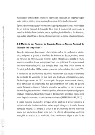 50
OMANIFESTODOSPIONEIROSEOFEDERALISMOBRASILEIRO:PERCALÇOSEAVANÇOSRUMOAUMSISTEMANACIONALDEEDUCAÇÃO
maioria deles ter fragilidades financeiras e gerenciais, eles devem ser responsáveis por
várias políticas públicas, como a educação no plano do Ensino Fundamental.
É preciso entender esse quadro federativo mais geral para que se discuta a possibilidade
de um Sistema Nacional de Educação. Além disso, é fundamental compreender a
trajetória do federalismo brasileiro, desde a publicação do Manifesto dos Pioneiros,
para analisar a trajetória e os dilemas intergovernamentais na política educacional do país.
4. O Manifesto dos Pioneiros da Educação Nova e o Sistema Nacional de
Educação são compatíveis?
Além das ideias mais disseminadas relacionadas à defesa da escola única, pública,
laica, obrigatória e gratuita, o Manifesto dos Pioneiros da Educação Nova, escrito
por Fernando de Azevedo, Anísio Teixeira e outros intelectuais na década de 1930,
apresenta uma ideia de que seria possível haver uma política de Educação nacional
forte com descentralização da sua execução. Mais tarde, ideia similar aparece na
Constituição Federal de 1988 e, mais recentemente, na Emenda Constitucional nº 59.
A necessidade de fortalecimento da política nacional tem suas raízes no momento
da construção do Manifesto, em que havia uma tendência centralizadora no país.
Getúlio Vargas venceu em 1932 com o apoio de grupos extremamente diversos,
desde comunistas aos integralistas, mas que concordavam com a ideia de que era
preciso fortalecer o Governo Federal e centralizar as políticas no país e reduzir a
descentralização que existira na Primeira República,a fim de enfraquecer as oligarquias
estaduais e regionais. Na verdade, tratava-se de recuperar o sentido de nação, como
modo de produzir um novo modelo de desenvolvimento (BRESSER-PEREIRA, 2012).
O Estado Varguista produziu três principais efeitos positivos. O primeiro refere-se à
institucionalização de diversos direitos sociais no país. O segundo, à criação de uma
identidade nacional. E a terceira, à criação e ao fortalecimento de uma burocracia
federal que não havia no Brasil, ainda que essa reforma administrativa não tenha
alcançado os estados e os municípios. Estes continuaram frágeis e sem fortes
 