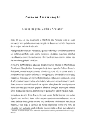 Carta de Apresentação
Lisete Regina Gomes Arelaro11
Após 80 anos de seu lançamento, o Manifesto dos Pioneiros revela-se atual,
merecendo ser resgatado, reinventado e erigido em documento fundador da proposta
de um projeto nacional de educação.
A seleção de atenções que é indicada aqui guarda direta relação com os temas atinentes
aos contornos apontados para o sistema nacional de educação, a cooperação federativa
e a colaboração entre sistemas de ensino, não somente por suas ementas oficiais, mas,
e especialmente, por seus conteúdos.
A iniciativa do Ministério da Educação de comemorar os 80 anos do Manifesto dos
Pioneiros da Educação Nova, homenageando, de forma especial, o Professor Fernando
de Azevedo, um dos seus proponentes, foi muito oportuna. Não só porque este foi o
primeiroManifestobrasileiroemdefesadaeducaçãopúblicacomodireitosocialdetodos,
mas porque ele expressa um movimento de intelectuais e educadores preocupados com o
desafiorepublicanodeconcretizarodireitoàeducaçãoemummomentoaindaincipiente.
Defenderam uma necessária expansão de vagas na educação escolar e se dispuseram a
buscar consensos possíveis com grupos de diferentes formações e convicções sobre os
rumos da educação brasileira, à semelhança do que estamos fazendo nos dias atuais.
Fernando de Azevedo, Anísio Teixeira, Paschoal Lemme, Cecília Meireles, entre outros
signatários do Manifesto, foram intelectuais preocupados com as mudanças sociais e a
necessidade de construção de um novo país, com homens e mulheres de mentalidade
moderna, o que exigia a superação de muitos preconceitos e uma nova forma de
educação, com qualidade social ainda não experimentada no Brasil que substituísse
1 Diretora da Faculdade de Educação da USP. Professora do Departamento de Administração Escolar e Economia da Educação
da FEUSP.
 