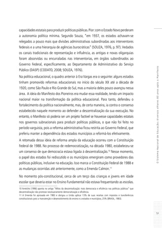 51
OSistemaNacionaldeEducação:diversosolhares80anosapósoManifesto
capacidadesestataisparaproduzirpolíticaspúblicas.Pior:comoEstadoNovoperderam
a autonomia política mínima. Segundo Souza, “em 1937, os estados achavam-se
relegados a pouco mais que divisões administrativas subordinadas aos interventores
federais e a uma hierarquia de agências burocráticas” (SOUZA, 1976, p. 97).Vedados
os canais tradicionais de representação e influência, as antigas e novas oligarquias
foram absorvidas ou encurraladas nas interventorias, em órgãos subordinados ao
Governo Federal, especificamente, ao Departamento de Administrativo do Serviço
Público (DASP) (CODATO, 2008; SOUZA, 1976).
Na política educacional, o quadro anterior à Era Vargas era o seguinte: alguns estados
tinham promovido reformas educacionais no início do século XX até a década de
1920, como São Paulo e Rio Grande do Sul, mas a maioria deles pouco avançou nessa
área. A ideia do Manifesto dos Pioneiros era mudar essa realidade, tendo um impacto
nacional maior na transformação da política educacional. Para tanto, defendeu o
fortalecimento da política nacionalmente, mas, de certa maneira, ia contra o consenso
estabelecido naquele momento ao defender a descentralização da sua execução. No
entanto, o Manifesto só poderia ser um projeto factível se houvesse capacidades estatais
nos governos subnacionais para produzir políticas públicas, o que não foi feito no
período varguista, pois a reforma administrativa ficou restrita ao Governo Federal, que
preferiu manter a dependência dos estados municípios a reformá-los efetivamente.
A retomada dessa ideia de reforma ampla da educação ocorreu com a Constituição
Federal de 1988. No processo de redemocratização, na década 1980, estabeleceu-se
um consenso de que democracia estava ligada à descentralização.10
Nesse momento,
o papel dos estados foi rediscutido e os municípios emergiram como provedores das
políticas públicas, inclusive na educação. Isso marca a Constituição Federal de 1988 e
as mudanças ocorridas até anteriormente, como a Emenda Calmon.11
No momento pós-constitucional, cerca de um terço das crianças e jovens em idade
escolar que deveria estar no Ensino Fundamental não estava frequentando as escolas.
10 Arretche (1996) aponta no artigo “Mitos da descentralização: mais democracia e eficiência nas políticas públicas” que
descentralização não promove necessariamente democratização e eficiência.
11 A Emenda foi aprovada em 1983 e obrigou a União aplicar 13% de suas receitas com impostos e transferências
constitucionais para a manutenção e desenvolvimento do ensino e a estados e municípios, 25% (BRASIL, 1983).
 