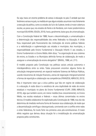 52
OMANIFESTODOSPIONEIROSEOFEDERALISMOBRASILEIRO:PERCALÇOSEAVANÇOSRUMOAUMSISTEMANACIONALDEEDUCAÇÃO
Ou seja, havia um enorme problema de acesso à educação no país. É verdade que esse
fenômeno variava no país,na medida em que alguns estados assumiram mais fortemente
a execução da política, como os estados do Sul e do Sudeste, tendo aí maior cobertura
escolar, ao passo que, nos estados do Norte e do Nordeste, com maior predominância
municipal (OLIVEIRA; SOUZA, 2010), havia, geralmente, baixo grau de universalização.
Com a Constituição Federal de 1988, houve a descentralização, a universalização e
a determinação das responsabilidades dos entes federados na Educação. A União
ficou responsável pelo financiamento das instituições de ensino públicas federais
e a redistribuição e suplementação aos estados e municípios. Aos municípios, a
responsabilidade pelo Ensino Fundamental e Educação Infantil. E aos estados, o
Ensino Fundamental e o Ensino Médio.Além disso, “na organização de seus sistemas
de ensino, os Estados e os Municípios definirão formas de colaboração, de modo a
assegurar a universalização do ensino obrigatório” (BRASIL, 1988, art. 211).
O modelo proposto pela Constituição nas políticas sociais articula autonomia e
interdependência entre os entes. Todas procuraram encontrar alguma forma de
articulação intergovernamental, em especial mediante Sistemas de Políticas Públicas,
usando mecanismos de indução financeira, arenas de negociação intergovernamental
e formas de repartição e colaboração nas competências (FRANZESE;ABRUCIO, 2013).
Mas é importante notar que a única política que fala em regime de colaboração
é a educação. A razão disso é a existência de uma duplicidade de redes de ensino
estaduais e municipais no plano do Ensino Fundamental (CURY, 2008; ABRUCIO,
2010), algo que também ocorre, em menor medida (mas crescentemente), no Ensino
Médio, nas escolas estaduais e federais – essas últimas concentradas no ensino
técnico. O modelo colaborativo foi explicitado pela Constituição de 1988, mas ela não
determinou de imediato nenhuma forma de favorecer essa colaboração, de modo que
a descentralização centrífuga e desorganizada, convivendo com o conflito entre redes
e entes federativos, foi muito forte nos primeiros anos pós-constitucionais. O maior
efeito negativo que derivou dessa situação foi a inviabilização da universalização
proposta pelos constituintes.
 