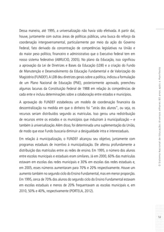 53
OSistemaNacionaldeEducação:diversosolhares80anosapósoManifesto
Dessa maneira, até 1995, a universalização não havia sido efetivada. A partir daí,
houve, juntamente com outras áreas de políticas públicas, uma busca do reforço da
coordenação intergovernamental, particularmente por meio da ação do Governo
Federal, fato derivado da concentração de competências legislativas na União e
do maior peso político, financeiro e administrativo que o Executivo federal tem em
nosso sistema federativo (ABRUCIO, 2005). No plano da Educação, isso significou
a aprovação da Lei de Diretrizes e Bases da Educação (LDB) e a criação do Fundo
de Manutenção e Desenvolvimento da Educação Fundamental e de Valorização do
Magistério (FUNDEF).A LDB deu diretrizes gerais sobre a política,indicou a formulação
de um Plano Nacional de Educação (PNE), posteriormente aprovado, preencheu
algumas lacunas da Constituição Federal de 1988 em relação às competências de
cada ente e incluiu determinações sobre a colaboração entre estados e municípios.
A aprovação do FUNDEF estabeleceu um modelo de coordenação financeira da
descentralização na medida em que o dinheiro foi “atrás dos alunos”, ou seja, os
recursos seriam distribuídos segundo as matrículas. Isso gerou uma redistribuição
de recursos entre os estados e os municípios que induziram à municipalização – e
também à universalização.Além disso, foi determinada uma suplementação da União,
de modo que esse Fundo buscaria diminuir a desigualdade intra e interestaduais.
Em relação à municipalização, o FUNDEF alcançou seu objetivo, juntamente com
programas estaduais de incentivo à municipalização. Ele alterou profundamente a
distribuição das matrículas entre as redes de ensino. Em 1995, o número dos alunos
entre escolas municipais e estaduais eram similares. Já em 2000, 60% das matrículas
estavam em escolas das redes municipais e 30% em escolas das redes estaduais e,
em 2005, esses números aumentaram para 70% e 20% respectivamente. Houve um
aumento também no segundo ciclo do Ensino Fundamental, mas em menor proporção.
Em 1995, cerca de 70% dos alunos do segundo ciclo do Ensino Fundamental estavam
em escolas estaduais e menos de 20% frequentavam as escolas municipais e, em
2010, 50% e 40%, respectivamente (PORTELA, 2012).
 