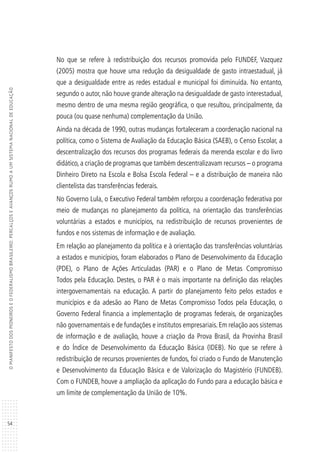54
OMANIFESTODOSPIONEIROSEOFEDERALISMOBRASILEIRO:PERCALÇOSEAVANÇOSRUMOAUMSISTEMANACIONALDEEDUCAÇÃO
No que se refere à redistribuição dos recursos promovida pelo FUNDEF, Vazquez
(2005) mostra que houve uma redução da desigualdade de gasto intraestadual, já
que a desigualdade entre as redes estadual e municipal foi diminuída. No entanto,
segundo o autor, não houve grande alteração na desigualdade de gasto interestadual,
mesmo dentro de uma mesma região geográfica, o que resultou, principalmente, da
pouca (ou quase nenhuma) complementação da União.
Ainda na década de 1990, outras mudanças fortaleceram a coordenação nacional na
política, como o Sistema de Avaliação da Educação Básica (SAEB), o Censo Escolar, a
descentralização dos recursos dos programas federais da merenda escolar e do livro
didático, a criação de programas que também descentralizavam recursos – o programa
Dinheiro Direto na Escola e Bolsa Escola Federal – e a distribuição de maneira não
clientelista das transferências federais.
No Governo Lula, o Executivo Federal também reforçou a coordenação federativa por
meio de mudanças no planejamento da política, na orientação das transferências
voluntárias a estados e municípios, na redistribuição de recursos provenientes de
fundos e nos sistemas de informação e de avaliação.
Em relação ao planejamento da política e à orientação das transferências voluntárias
a estados e municípios, foram elaborados o Plano de Desenvolvimento da Educação
(PDE), o Plano de Ações Articuladas (PAR) e o Plano de Metas Compromisso
Todos pela Educação. Destes, o PAR é o mais importante na definição das relações
intergovernamentais na educação. A partir do planejamento feito pelos estados e
municípios e da adesão ao Plano de Metas Compromisso Todos pela Educação, o
Governo Federal financia a implementação de programas federais, de organizações
não governamentais e de fundações e institutos empresariais. Em relação aos sistemas
de informação e de avaliação, houve a criação da Prova Brasil, da Provinha Brasil
e do Índice de Desenvolvimento da Educação Básica (IDEB). No que se refere à
redistribuição de recursos provenientes de fundos, foi criado o Fundo de Manutenção
e Desenvolvimento da Educação Básica e de Valorização do Magistério (FUNDEB).
Com o FUNDEB, houve a ampliação da aplicação do Fundo para a educação básica e
um limite de complementação da União de 10%.
 