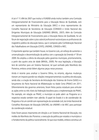 55
OSistemaNacionaldeEducação:diversosolhares80anosapósoManifesto
A Lei nº 11.494 de 2007 que institui o FUNDEB ainda institui também uma Comissão
Intergovernamental de Financiamento para a Educação Básica de Qualidade, com
um representante do Ministério da Educação (MEC) e cinco representantes do
Conselho Nacional de Secretários de Educação (CONSED) e União Nacional dos
Dirigentes Municipais de Educação (UNDIME) (BRASIL, 2007). Além da Comissão
Intergovernamental de Financiamento para a Educação Básica de Qualidade, há um
fórum de negociação sobre o piso salarial profissional nacional para os profissionais do
magistério público da educação básica, que é composto pela Confederação Nacional
dos Trabalhadores em Educação (CNTE), UNDIME, CONSED e MEC.
É importante apontar que também houve, no Governo Lula, um esforço de aumentar a
universalização e descentralização da política com a aprovação da Emenda nº 59 em
2009. Ela ampliou a oferta da educação pelos governos municipais, prioritariamente,
a partir dos quatro anos de idade (BRASIL, 2009). Por essa legislação, a Educação
terá de caminhar para um Sistema Nacional, tal qual sonhado pelo Manifesto dos
Pioneiros, embora ainda faltem algumas peças nesse processo.
Ainda é recente para analisar o Governo Dilma, no entanto, algumas mudanças
tiveram um impacto grande nas relações intergovernamentais na política de educação,
sendo elas: a criação da Secretaria de Articulação dos Sistemas de Ensino (SASE) e o
lançamento do Pacto Nacional de Alfabetização na Idade Certa (PNAIC) em 2011.
Diferentemente dos governos anteriores, foram feitos pactos estaduais para articular
as ações entre os três níveis da Federação brasileira para a implementação do PNAIC.
Por exemplo, em relação ao PNAIC, o município só pode aderir ao Programa se o
respectivo estado também tiver aderido. O papel do Estado é o de coordenador do
Programa e há um comitê com representação da sociedade civil, da União Nacional de
Conselhos Municipais de Educação (UNCME), da UNDIME e do MEC para participar
da coordenação estadual.
Estes foram passos importantes em direção a um Sistema Nacional de Educação, nos
moldes do Manifesto dos Pioneiros: a execução da política por estados e municípios e
o fortalecimento da política nacionalmente. Só que esse modelo, embora constitua um
 