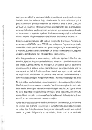 56
OMANIFESTODOSPIONEIROSEOFEDERALISMOBRASILEIRO:PERCALÇOSEAVANÇOSRUMOAUMSISTEMANACIONALDEEDUCAÇÃO
avanço em nossa história,não preenche todos os requisitos do federalismo democrático
brasileiro atual. Precisaríamos, hoje, primeiramente de fóruns federativos, pois é
preciso aumentar o processo deliberativo de negociação entre os entes (ABRUCIO,
2010, 2013). Tais arenas intergovernamentais são importantes para a construção de
consensos federativos, acordos nacionais ou regionais, bem como para a coordenação
do planejamento e da gestão da política. Atualmente, essa negociação é realizada de
maneira informal e fragmentada com representantes da UNDIME e do CONSED.
Desse modo,por exemplo,se o MEC pretende implementar determinado Programa,ele
conversa com a UNDIME e com o CONSED para verificar se o Programa terá aceitação
dos estados e municípios ou mesmo para que essas organizações apoiem e divulguem
o Programa, quando deveria haver também um processo institucionalizado, seguindo
um padrão de federalismo mais interdependente e democrático.
Além disso, para alcançar e, ao mesmo tempo, ir além dos objetivos do Manifesto dos
Pioneiros, é preciso, do ponto de vista federativo, aumentar a capacidade institucional
dos estados e, principalmente, dos municípios. É um aspecto que não deve ser só
um componente da ação da União, mas também dos governos estaduais, uma vez
que não será possível, de Brasília, coordenar e induzir todo o processo de construção
de capacidades institucionais. Tal processo deve ocorrer concomitantemente à
democratização das relações intergovernamentais e à maior responsabilização dos entes.
Nesse sentido,o papel dos estados como coordenadores do processo,negligenciado no
Manifesto dos Pioneiros, deve ser ressaltado. Cabe frisar que o regime de colaboração
entre estados e municípios é extremamente diverso pelo país afora. Há lugares em que
há ações da política educacional mais entrelaçada entre esses entes, em outros, há
pouco diálogo entre eles e, em poucas Secretarias Estaduais de Educação, há órgãos
específicos para o relacionamento com os municípios.
Apesar disso,todos os governos estaduais recebem,no Ensino Médio e,especialmente,
no segundo ciclo do Ensino Fundamental, os alunos formados pelas redes municipais
de ensino. Uma definição uniforme do regime de colaboração no país seria inviável,
devido à grande desigualdade socioeconômica, institucional e de resultados
 