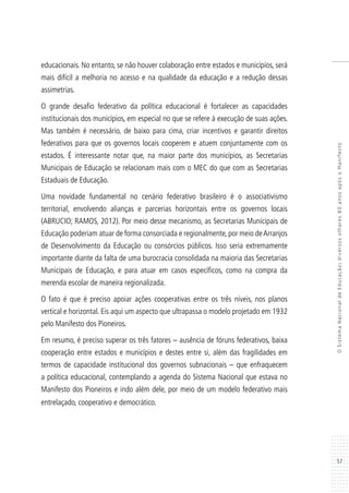 57
OSistemaNacionaldeEducação:diversosolhares80anosapósoManifesto
educacionais. No entanto, se não houver colaboração entre estados e municípios, será
mais difícil a melhoria no acesso e na qualidade da educação e a redução dessas
assimetrias.
O grande desafio federativo da política educacional é fortalecer as capacidades
institucionais dos municípios, em especial no que se refere à execução de suas ações.
Mas também é necessário, de baixo para cima, criar incentivos e garantir direitos
federativos para que os governos locais cooperem e atuem conjuntamente com os
estados. É interessante notar que, na maior parte dos municípios, as Secretarias
Municipais de Educação se relacionam mais com o MEC do que com as Secretarias
Estaduais de Educação.
Uma novidade fundamental no cenário federativo brasileiro é o associativismo
territorial, envolvendo alianças e parcerias horizontais entre os governos locais
(ABRUCIO; RAMOS, 2012). Por meio desse mecanismo, as Secretarias Municipais de
Educação poderiam atuar de forma consorciada e regionalmente, por meio deArranjos
de Desenvolvimento da Educação ou consórcios públicos. Isso seria extremamente
importante diante da falta de uma burocracia consolidada na maioria das Secretarias
Municipais de Educação, e para atuar em casos específicos, como na compra da
merenda escolar de maneira regionalizada.
O fato é que é preciso apoiar ações cooperativas entre os três níveis, nos planos
vertical e horizontal. Eis aqui um aspecto que ultrapassa o modelo projetado em 1932
pelo Manifesto dos Pioneiros.
Em resumo, é preciso superar os três fatores – ausência de fóruns federativos, baixa
cooperação entre estados e municípios e destes entre si, além das fragilidades em
termos de capacidade institucional dos governos subnacionais – que enfraquecem
a política educacional, contemplando a agenda do Sistema Nacional que estava no
Manifesto dos Pioneiros e indo além dele, por meio de um modelo federativo mais
entrelaçado, cooperativo e democrático.
 
