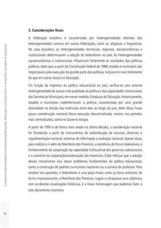 58
OMANIFESTODOSPIONEIROSEOFEDERALISMOBRASILEIRO:PERCALÇOSEAVANÇOSRUMOAUMSISTEMANACIONALDEEDUCAÇÃO
5. Considerações finais
A Federação brasileira é caracterizada por heterogeneidades distintas das
heterogeneidades comuns em outras Federações, como as religiosas e linguísticas.
No caso brasileiro, as heterogeneidades territoriais, regionais, socioeconômicas e
institucionais determinaram a adoção do federalismo no país. As heterogeneidades
socioeconômicas e institucionais influenciam fortemente os resultados das políticas
públicas, dado que, a partir da Constituição Federal de 1988, estados e municípios são
responsáveis pela execução de grande parte das políticas, inclusive (e mais fortemente
do que em outras áreas) na Educação.
Em função da trajetória da política educacional no país, verifica-se uma enorme
heterogeneidade de acesso e de qualidade da política e das capacidades institucionais
das Secretarias Municipais; em menor medida, Estaduais de Educação. Historicamente,
estados e municípios implementaram a política, caracterizada por uma grande
diversidade na divisão das matrículas entre eles ao longo do país. Além disso, havia
pouca coordenação nacional dessa execução descentralizada, mesmo nos períodos
mais centralizados, como no Governo Vargas.
A partir de 1995 e de forma mais ampla na última década, a coordenação nacional
foi fortalecida a partir de instrumentos de redistribuição de recursos, diretrizes e
regulamentação nacional, sistemas de informação e avaliação nacional. Apesar disso,
para realizar e ir além do Manifesto dos Pioneiros, a existência de fóruns federativos, o
fortalecimento da cooperação da capacidade institucional dos governos subnacionais
e o aumento da cooperação/colaboração são essenciais. Cabe reforçar que a adoção
desses mecanismos visa atacar problemas fundamentais da política educacional,
como a construção de padrões curriculares nacionais ou a carreira do professor. Para
resolver tais questões, o federalismo é uma peça-chave, como já havia antevisto, de
forma impressionante, o Manifesto dos Pioneiros. Lograr e ultrapassar seus objetivos,
com as devidas atualizações históricas, é a maior homenagem que podemos fazer a
este documento visionário.
 