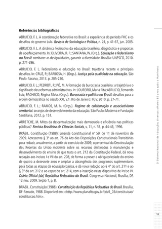 59
OSistemaNacionaldeEducação:diversosolhares80anosapósoManifesto
Referências bibliográficas
ABRUCIO, F. L. A coordenação federativa no Brasil: a experiência do período FHC e os
desafios do governo Lula. Revista de Sociologia e Política, n. 24, p. 41-67, jun. 2005.
ABRUCIO, F. L. A dinâmica federativa da educação brasileira: diagnóstico e propostas
de aperfeiçoamento. In: OLIVEIRA, R. P.; SANTANA,W. (Org.). Educação e federalismo
no Brasil: combater as desigualdades, garantir a diversidade. Brasília: UNESCO, 2010.
p. 271-286.
ABRUCIO, F. L. Federalismo e educação no Brasil: trajetória recente e principais
desafios. In: CRUZ, P.; BARBOSA, H. (Orgs.). Justiça pela qualidade na educação. São
Paulo: Saraiva, 2013. p. 205-220.
ABRUCIO, F. L.; PEDROTI, P.; PÓ, M.A formação da burocracia brasileira: a trajetória e o
significado das reformas administrativas.In:LOUREIRO,Maria Rita;ABRUCIO,Fernando
Luiz; PACHECO, Regina Silvia. (Orgs.). Burocracia e política no Brasil: desafios para a
ordem democrática no século XXI, v.1. Rio de Janeiro: FGV, 2010. p. 27-71.
ABRUCIO, F. L.; RAMOS, M. N. (Orgs.). Regime de colaboração e associativismo
territorial: arranjos de desenvolvimento da educação. São Paulo: Moderna e Fundação
Santillana, 2012. p. 151.
ARRETCHE, M. Mitos da descentralização: mais democracia e eficiência nas políticas
públicas? Revista Brasileira de Ciências Sociais, v. 11, n. 31, p. 44-46, 1996.
BRASIL. Constituição (1988). Emenda Constitucional nº 59, de 11 de novembro de
2009. Acrescenta § 3º ao art. 76 do Ato das Disposições Constitucionais Transitórias
para reduzir, anualmente, a partir do exercício de 2009, o percentual da Desvinculação
das Receitas da União incidente sobre os recursos destinados à manutenção e
desenvolvimento do ensino de que trata o art. 212 da Constituição Federal, dá nova
redação aos incisos I e VII do art. 208, de forma a prever a obrigatoriedade do ensino
de quatro a dezessete anos e ampliar a abrangência dos programas suplementares
para todas as etapas da educação básica, e dá nova redação ao § 4º do art. 211 e ao
§ 3º do art. 212 e ao caput do art. 214, com a inserção neste dispositivo de inciso VI.
Diário Oficial [da] República Federativa do Brasil. Congresso Nacional, Brasília, DF,
12 nov. 2009. Seção 1, p. 8.
BRASIL.Constituição (1988).Constituição da República Federativa do Brasil.Brasília,
DF: Senado, 1988. Disponível em: <http://www.planalto.gov.br/ccivil_03/constituicao/
constituicao.htm>.
 