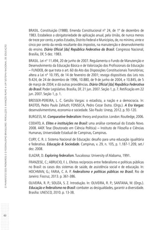 60
OMANIFESTODOSPIONEIROSEOFEDERALISMOBRASILEIRO:PERCALÇOSEAVANÇOSRUMOAUMSISTEMANACIONALDEEDUCAÇÃO
BRASIL. Constituição (1988). Emenda Constitucional nº 24, de 1º de dezembro de
1983. Estabelece a obrigatoriedade de aplicação anual, pela União, de nunca menos
de treze por cento, e pelos Estados, Distrito Federal e Municípios, de, no mínimo, vinte e
cinco por cento da renda resultante dos impostos, na manutenção e desenvolvimento
do ensino. Diário Oficial [da] República Federativa do Brasil. Congresso Nacional,
Brasília, DF, 5 dez. 1983.
BRASIL. Lei nº 11.494, 20 de junho de 2007. Regulamenta o Fundo de Manutenção e
Desenvolvimento da Educação Básica e de Valorização dos Profissionais da Educação
– FUNDEB, de que trata o art. 60 do Ato das Disposições Constitucionais Transitórias;
altera a Lei nº 10.195, de 14 de fevereiro de 2001; revoga dispositivos das Leis nos
9.424, de 24 de dezembro de 1996, 10.880, de 9 de junho de 2004, e 10.845, de 5
de março de 2004; e dá outras providências. Diário Oficial [da] República Federativa
do Brasil. Poder Legislativo. Brasília, DF, 21 jun. 2007. Seção 1, p. 7. Retificação em 22
jun. 2007. Seção 1, p. 1.
BRESSER-PEREIRA, L. C. Getúlio Vargas: o estadista, a nação e a democracia. In:
BASTOS, Pedro Paulo Zahluth; FONSECA, Pedro Cezar Dutra. (Orgs.). A Era Vargas:
desenvolvimentismo, economia e sociedade. São Paulo: Unesp, 2012. p. 93-120.
BURGESS, M. Comparative federalism: theory and practice. London: Routledge, 2006.
CODATO, A. Elites e instituições no Brasil: uma análise contextual do Estado Novo.
2008. 440f. Tese (Doutorado em Ciência Política) – Instituto de Filosofia e Ciências
Humanas, Universidade Estadual de Campinas, Campinas.
CURY, C. R. J. Sistema Nacional de Educação: desafio para uma educação igualitária
e federativa. Educação & Sociedade. Campinas, v. 29, n. 105, p. 1.187-1.209, set./
dez. 2008.
ELAZAR, D. Exploring federalism. Tuscaloosa: University of Alabama, 1991.
FRANZESE, C.; ABRUCIO, F. L. Efeitos recíprocos entre federalismo e políticas públicas
no Brasil: os casos dos sistemas de saúde, de assistência social e de educação. In:
HOCHMAN, G.; FARIA, C. A. P. Federalismo e políticas públicas no Brasil. Rio de
Janeiro: Fiocruz, 2013. p. 361-386.
OLIVEIRA, R. P.; SOUZA, S. Z. Introdução. In: OLIVEIRA, R. P.; SANTANA, W. (Orgs.).
Educação e federalismo no Brasil: combater as desigualdades, garantir a diversidade.
Brasília: UNESCO, 2010. p. 13-38.
 