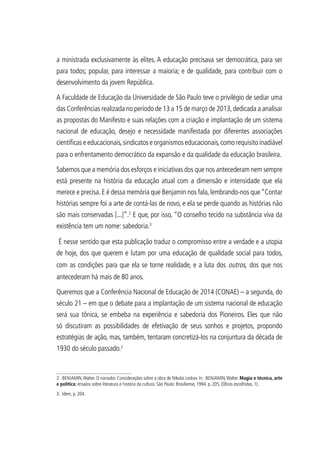 a ministrada exclusivamente às elites. A educação precisava ser democrática, para ser
para todos; popular, para interessar a maioria; e de qualidade, para contribuir com o
desenvolvimento da jovem República.
A Faculdade de Educação da Universidade de São Paulo teve o privilégio de sediar uma
das Conferências realizada no período de 13 a 15 de março de 2013,dedicada a analisar
as propostas do Manifesto e suas relações com a criação e implantação de um sistema
nacional de educação, desejo e necessidade manifestada por diferentes associações
científicas e educacionais,sindicatos e organismos educacionais,como requisito inadiável
para o enfrentamento democrático da expansão e da qualidade da educação brasileira.
Sabemos que a memória dos esforços e iniciativas dos que nos antecederam nem sempre
está presente na história da educação atual com a dimensão e intensidade que ela
merece e precisa.E é dessa memória que Benjamin nos fala,lembrando-nos que“Contar
histórias sempre foi a arte de contá-las de novo, e ela se perde quando as histórias não
são mais conservadas [...]”.2
E que, por isso, “O conselho tecido na substância viva da
existência tem um nome: sabedoria.3
É nesse sentido que esta publicação traduz o compromisso entre a verdade e a utopia
de hoje, dos que querem e lutam por uma educação de qualidade social para todos,
com as condições para que ela se torne realidade, e a luta dos outros, dos que nos
antecederam há mais de 80 anos.
Queremos que a Conferência Nacional de Educação de 2014 (CONAE) – a segunda, do
século 21 – em que o debate para a implantação de um sistema nacional de educação
será sua tônica, se embeba na experiência e sabedoria dos Pioneiros. Eles que não
só discutiram as possibilidades de efetivação de seus sonhos e projetos, propondo
estratégias de ação, mas, também, tentaram concretizá-los na conjuntura da década de
1930 do século passado.2
2 BENJAMIN,Walter. O narrador. Considerações sobre a obra de Nikolai Leskov. In: BENJAMIN,Walter. Magia e técnica, arte
e política: ensaios sobre literatura e história da cultura. São Paulo: Brasiliense, 1994. p. 205. (Obras escolhidas, 1).
3. Idem, p. 204.
 