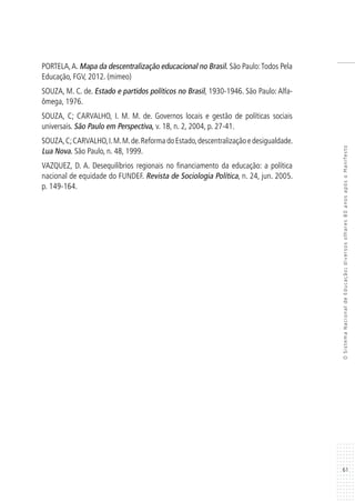 61
OSistemaNacionaldeEducação:diversosolhares80anosapósoManifesto
PORTELA,A. Mapa da descentralização educacional no Brasil. São Paulo:Todos Pela
Educação, FGV, 2012. (mimeo)
SOUZA, M. C. de. Estado e partidos políticos no Brasil, 1930-1946. São Paulo: Alfa-
ômega, 1976.
SOUZA, C; CARVALHO, I. M. M. de. Governos locais e gestão de políticas sociais
universais. São Paulo em Perspectiva, v. 18, n. 2, 2004, p. 27-41.
SOUZA,C;CARVALHO,I.M.M.de.ReformadoEstado,descentralizaçãoedesigualdade.
Lua Nova. São Paulo, n. 48, 1999.
VAZQUEZ, D. A. Desequilíbrios regionais no financiamento da educação: a política
nacional de equidade do FUNDEF. Revista de Sociologia Política, n. 24, jun. 2005.
p. 149-164.
 