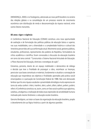 63
OSistemaNacionaldeEducação:diversosolhares80anosapósoManifesto
(MENDONÇA, 2000) e no fisiologismo, adicionada ao novo perfil brasileiro no cenário
das relações globais e na consolidação de um processo recente de crescimento
econômico com distribuição de renda e desconcentração da riqueza nacional, entre
outros fatores marcantes.
80 anos: vigor e vigência
A Conferência Nacional de Educação (CONAE) constituiu uma nova oportunidade
de avaliação e de formulação das políticas públicas de educação básica e superior,
nas suas modalidades, com a diversidade e a complexidade histórica e cultural dos
itinerários percorridos até sua conformação atual.Movimento social,gestores públicos,
estudantes, profissionais, representantes dos poderes da República, formuladores da
crítica acadêmica e científica, foram convocados à discussão da educação brasileira
em torno do tema central: “Construindo o Sistema Nacional Articulado de Educação:
o Plano Nacional de Educação, diretrizes e estratégias de ação”.
Estivemos, portanto, diante de um espaço mobilizador e democrático de diálogo
e decisão que teve a finalidade de prosseguir a obra, reconhecer as heranças,
perscrutar suas bases conceituais e materiais, fundamentar e atualizar a concepção de
educação que respondesse aos objetivos e finalidades apontados pela prática social
emancipadora e à pactuação da Constituição Federal de 1988. Não será demasiado
lembrar que há uma riqueza vocabular e proximidade etimológica muito expressiva em
torno do verbo conferir: inferir, interferir, aferir, auferir, diferir, deferir, preferir, proferir,
referir.A Conferência constituiu-se,assim,como um fato social e político que aglutinou,
catalisou,amalgamou a realização de todas essas expressões da sensibilidade humana
motivada pelo mesmo fenômeno: a educação escolar brasileira.
Genuíno Bordignon, ao tratar as bases da organização da educação brasileira, propôs
o desvelamento de sua lógica histórica a partir de algumas questões:
 