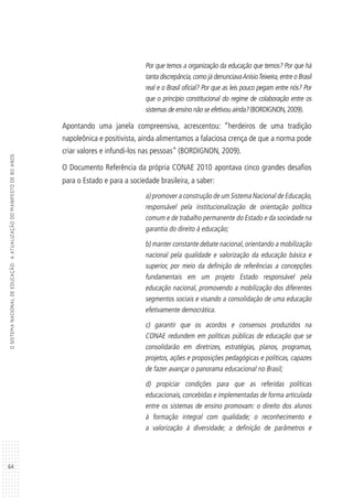 64
OSISTEMANACIONALDEEDUCAÇÃO:AATUALIZAÇÃODOMANIFESTODE80ANOS
Por que temos a organização da educação que temos? Por que há
tanta discrepância,como já denunciavaAnísioTeixeira,entre o Brasil
real e o Brasil oficial? Por que as leis pouco pegam entre nós? Por
que o princípio constitucional do regime de colaboração entre os
sistemas de ensino não se efetivou ainda? (BORDIGNON,2009).
Apontando uma janela compreensiva, acrescentou: “herdeiros de uma tradição
napoleônica e positivista, ainda alimentamos a falaciosa crença de que a norma pode
criar valores e infundi-los nas pessoas” (BORDIGNON, 2009).
O Documento Referência da própria CONAE 2010 apontava cinco grandes desafios
para o Estado e para a sociedade brasileira, a saber:
a) promover a construção de um Sistema Nacional de Educação,
responsável pela institucionalização de orientação política
comum e de trabalho permanente do Estado e da sociedade na
garantia do direito à educação;
b) manter constante debate nacional, orientando a mobilização
nacional pela qualidade e valorização da educação básica e
superior, por meio da definição de referências a concepções
fundamentais em um projeto Estado responsável pela
educação nacional, promovendo a mobilização dos diferentes
segmentos sociais e visando a consolidação de uma educação
efetivamente democrática.
c) garantir que os acordos e consensos produzidos na
CONAE redundem em políticas públicas de educação que se
consolidarão em diretrizes, estratégias, planos, programas,
projetos, ações e proposições pedagógicas e políticas, capazes
de fazer avançar o panorama educacional no Brasil;
d) propiciar condições para que as referidas políticas
educacionais, concebidas e implementadas de forma articulada
entre os sistemas de ensino promovam: o direito dos alunos
à formação integral com qualidade; o reconhecimento e
a valorização à diversidade; a definição de parâmetros e
 