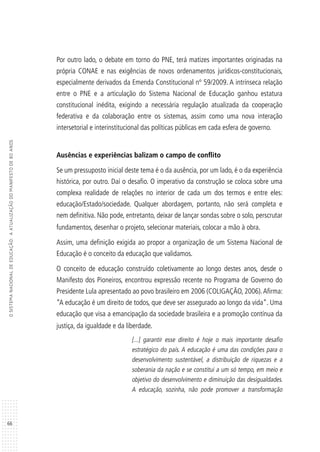 66
OSISTEMANACIONALDEEDUCAÇÃO:AATUALIZAÇÃODOMANIFESTODE80ANOS
Por outro lado, o debate em torno do PNE, terá matizes importantes originadas na
própria CONAE e nas exigências de novos ordenamentos jurídicos-constitucionais,
especialmente derivados da Emenda Constitucional nº 59/2009. A intrínseca relação
entre o PNE e a articulação do Sistema Nacional de Educação ganhou estatura
constitucional inédita, exigindo a necessária regulação atualizada da cooperação
federativa e da colaboração entre os sistemas, assim como uma nova interação
intersetorial e interinstitucional das políticas públicas em cada esfera de governo.
Ausências e experiências balizam o campo de conflito
Se um pressuposto inicial deste tema é o da ausência, por um lado, é o da experiência
histórica, por outro. Daí o desafio. O imperativo da construção se coloca sobre uma
complexa realidade de relações no interior de cada um dos termos e entre eles:
educação/Estado/sociedade. Qualquer abordagem, portanto, não será completa e
nem definitiva. Não pode, entretanto, deixar de lançar sondas sobre o solo, perscrutar
fundamentos, desenhar o projeto, selecionar materiais, colocar a mão à obra.
Assim, uma definição exigida ao propor a organização de um Sistema Nacional de
Educação é o conceito da educação que validamos.
O conceito de educação construído coletivamente ao longo destes anos, desde o
Manifesto dos Pioneiros, encontrou expressão recente no Programa de Governo do
Presidente Lula apresentado ao povo brasileiro em 2006 (COLIGAÇÃO, 2006).Afirma:
“A educação é um direito de todos, que deve ser assegurado ao longo da vida”. Uma
educação que visa a emancipação da sociedade brasileira e a promoção contínua da
justiça, da igualdade e da liberdade.
[...] garantir esse direito é hoje o mais importante desafio
estratégico do país. A educação é uma das condições para o
desenvolvimento sustentável, a distribuição de riquezas e a
soberania da nação e se constitui a um só tempo, em meio e
objetivo do desenvolvimento e diminuição das desigualdades.
A educação, sozinha, não pode promover a transformação
 