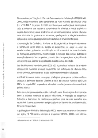 68
OSISTEMANACIONALDEEDUCAÇÃO:AATUALIZAÇÃODOMANIFESTODE80ANOS
Nesse contexto, as 39 ações do Plano de Desenvolvimento da Educação (PDE) ( BRASIL,
2008), vistas inicialmente como concorrentes ao Plano Nacional de Educação (PNE)
(Lei nº 10.172, 9 de janeiro de 2001) apontaram para a definição de estratégias de
ação e programas que visavam o cumprimento das diretrizes e metas exigíveis na
década. Com esse viés, pode-se observar um novo compromisso de tornar a educação
uma prioridade do governo e da sociedade, aperfeiçoando a relação federativa e
colocando a política educacional em outro patamar de envolvimento social.
A convocação da Conferência Nacional de Educação Básica, longe de representar
o fechamento desse processo, alargou as perspectivas de arejar as ações do
estado brasileiro, galvanizar a mobilização social e constituir as novas instâncias
de formulação, planejamento, implementação e avaliação das políticas públicas de
educação doravante. Sua perspectiva, portanto, foi a de superação da ação política de
um governo para alcançar a consolidação da ação política de estado.
Seu desdobramento na CONAE, entre 2009 e 2010, ampliou o horizonte deste mesmo
compromisso, mantendo seu nexo fundamental com a afirmação da educação como
direito universal, como dever do estado e como compromisso da sociedade.
A CONAE tornou-se, assim, um espaço privilegiado para que se pudesse avaliar e
articular as definições da Lei de Diretrizes e Bases da Educação Nacional (LDB)14
, do
PNE e do próprio PDE, propondo-se alterações e mudanças nesses instrumentos de
política pública.
Entre as mudanças necessárias, está a realização plena de um regime de cooperação
entre as diversas instâncias da gestão educacional. A regulação da cooperação
federativa e das formas de colaboração específicas entre os entes federados, seus
respectivos sistemas autônomos e a organização de um Sistema Nacional de Educação,
torna-se indispensável.
A publicação do Ministério da Educação (MEC), mesmo que posterior ao lançamento
das ações, “O PDE: razões, princípios e programas” (BRASIL, 2008) é um valoroso
14 Estabelecidas pela Lei nº 9.394, de 20 de dezembro de 1996.
 