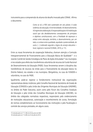 69
OSistemaNacionaldeEducação:diversosolhares80anosapósoManifesto
instrumento para a compreensão do alcance do desafio invocado pela CONAE. Afirma
o documento:
Como se vê, o PDE está sustentado em seis pilares: I) visão
sistêmica da educação; II) territorialidade; III) desenvolvimento;
IV)regimedecolaboração;V)responsabilizaçãoeVI)mobilização
social que são desdobramentos consequentes de princípios
e objetivos constitucionais, com a finalidade de expressar o
enlace entre educação, território, e desenvolvimento, por um
lado, e o enlace entre qualidade, equidade e potencialidade, de
outro. [...] ordenado segundo a lógica do arranjo educativo –
local, regional e nacional (CONAE, 2010, p. 11).
Entre as novas ferramentas de cooperação federativa, chamam atenção a Comissão
Intergovernamental de Financiamento para a Educação Básica de Qualidade15
e o
recente Comitê de Gestão Estratégica do Plano de Ações Articuladas16
nos municípios
e nos estados para efeito das transferências voluntárias de recursos do Fundo Nacional
de Desenvolvimento da Educação (FNDE). Essas ferramentas servem à disciplina das
transferências de recursos da União para o financiamento da educação básica no
Distrito Federal, nos estados e nos municípios. Obrigatórios, no caso do FUNDEB e
voluntários, no caso do FNDE.
Igualmente, pode-se registrar o fortalecimento institucional das organizações
representativas destas instâncias: pelo Conselho Nacional de Secretários de Estado de
Educação (CONSED) e pela União dos Dirigentes Municipais de Educação (UNDIME),
no âmbito do Poder Executivo, assim como pelo Fórum dos Conselhos Estaduais
de Educação e pela União dos Conselhos Municipais de Educação (UNCME), no
âmbito dos colegiados normativos respectivos, responsáveis pelo credenciamento
de instituições educacionais, autorização e reconhecimento de cursos, formulação
de normas complementares ao funcionamento das instituições e pela fiscalização e
controle dos serviços prestados, em alguns casos.
15 Instituída pela Lei nº 11.494, de 20 de junho de 2007.
16 Instituído pela Lei nº 12.695, de 25 de julho de 2012.
 