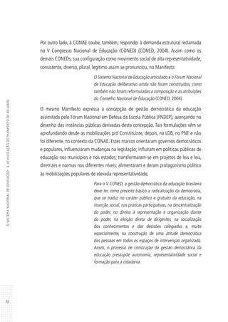 70
OSISTEMANACIONALDEEDUCAÇÃO:AATUALIZAÇÃODOMANIFESTODE80ANOS
Por outro lado, à CONAE coube, também, responder à demanda estrutural reclamada
no V Congresso Nacional de Educação (CONED) (CONED, 2004). Assim como os
demais CONEDs, sua configuração como movimento social de alta representatividade,
consistente, diverso, plural, legítimo assim se pronunciou, no Manifesto:
O Sistema Nacional de Educação articulado e o Fórum Nacional
de Educação deliberativo ainda não foram constituídos, como
também não foram reformuladas a composição e as atribuições
do Conselho Nacional de Educação (CONED, 2004).
O mesmo Manifesto expressa a concepção de gestão democrática da educação
assimilada pelo Fórum Nacional em Defesa da Escola Pública (FNDEP), avançando no
desenho das instâncias públicas derivadas desta concepção. Tais formulações vêm se
aprofundando desde as mobilizações pró Constituinte, depois, na LDB, no PNE e não
foi diferente, no contexto da CONAE. Estes marcos orientaram governos democráticos
e populares, influenciaram mudanças na legislação; influíram em políticas públicas de
educação nos municípios e nos estados; transformaram-se em projetos de leis e leis,
diretrizes e normas nos diferentes níveis; alimentaram e deram protagonismo político
às mobilizações populares de elevada representatividade.
Para o V CONED, a gestão democrática da educação brasileira
deve ter como preceito básico a radicalização da democracia,
que se traduz no caráter público e gratuito da educação, na
inserção social, nas práticas participativas, na descentralização
do poder, no direito à representação e organização diante
do poder, na eleição direta de dirigentes, na socialização
dos conhecimentos e das decisões colegiadas e, muito
especialmente, na construção de uma atitude democrática
das pessoas em todos os espaços de intervenção organizada.
Assim, o processo de construção da gestão democrática da
educação pressupõe autonomia, representatividade social e
formação para a cidadania.
 