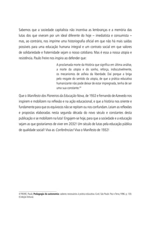 Sabemos que a sociedade capitalista não incentiva as lembranças e a memória das
lutas dos que viveram por um ideal diferente do hoje – imediatista e consumista –
mas, ao contrário, nos imprime uma historiografia oficial em que não há mais saídas
possíveis para uma educação humana integral e um contrato social em que valores
de solidariedade e fraternidade sejam o nosso cotidiano. Mas é essa a nossa utopia e
resistência. Paulo Freire nos inspira ao defender que:
A proclamada morte da História que significa em última análise,
a morte da utopia e do sonho, reforça, indiscutivelmente,
os mecanismos de asfixia da liberdade. Daí porque a briga
pelo resgate do sentido da utopia, de que a prática educativa
humanizante não pode deixar de estar impregnada, tenha de ser
uma sua constante.43
Que o Manifesto dos Pioneiros da Educação Nova, de 1932 e Fernando deAzevedo nos
inspirem e mobilizem na reflexão e na ação educacional, e que a história nos oriente e
fundamente para que os equívocos não se repitam ou nos confundam.Leiam as reflexões
e propostas elaboradas nesta segunda década do novo século e constantes desta
publicação e se mobilizem na luta! Engajem-se hoje, para que a sociedade e a educação
sejam as que gostaríamos de viver em 2032! Um século de lutas pela educação pública
de qualidade social! Viva as Conferências! Viva o Manifesto de 1932!
4 FREIRE, Paulo. Pedagogia da autonomia: saberes necessários à prática educativa. 6.ed. São Paulo: Paz e Terra,1996. p. 130.
(Coleção leitura).
 
