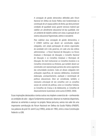 71
OSistemaNacionaldeEducação:diversosolhares80anosapósoManifesto
A concepção de gestão democrática defendida pelo Fórum
Nacional em Defesa da Escola Pública está fundamentada na
constituição de um espaço público de direito,que deve promover
condições de igualdade social, garantir estrutura material que
viabilize um atendimento educacional de boa qualidade, criar
um ambiente de trabalho coletivo com vistas à superação de um
sistema educacional fragmentado, seletivo e excludente.
Para viabilizar essa concepção de gestão democrática, o
V CONED reafirma que devem ser constituídos órgãos
colegiados, com ampla participação de setores organizados
da sociedade civil e dos governos, em cada uma das esferas
administrativas - o Fórum Nacional de Educação e os Fóruns
Estaduais e Municipais de Educação; o Conselho Nacional
de Educação e os Conselhos Estaduais e Municipais de
Educação. No nível institucional, os Conselhos Escolares e os
Conselhos Universitários ou Diretores, que também devem ser
constituídos com representação paritária dos vários segmentos
das comunidades escolares. Cada um desses colegiados tem
atribuições específicas, de natureza deliberativa, envolvendo
elaboração, acompanhamento, avaliação e reorientação de
políticas educacionais. Deve ser considerada, também, a
necessária articulação de tais conselhos com os conselhos
sociais de controle de políticas, como os Conselhos Tutelares,
os Conselhos da Criança e do Adolescente, os Conselhos de
Desenvolvimento Sustentável, entre outros (CONED, 2004).
Essas inspirações destacadas e tantas outras nos impõem o exercício de – conhecendo
as condições do solo – alguns fundamentos essenciais:observar os materiais disponíveis,
observar as vertentes e avançar no projeto. Nesse percurso, vamos nos valer de uma
importante contribuição do Fórum Nacional em Defesa da Escola Pública (FNDEP),
nas palavras do prof. Dr. Jamil Cury (1993), ainda em 1992, entre a nova Constituição
Federal e a LDB.
 