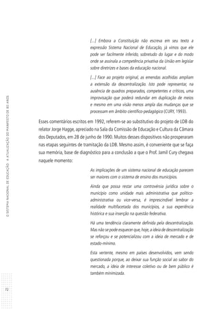 72
OSISTEMANACIONALDEEDUCAÇÃO:AATUALIZAÇÃODOMANIFESTODE80ANOS
[...] Embora a Constituição não escreva em seu texto a
expressão Sistema Nacional de Educação, já vimos que ele
pode ser facilmente inferido, sobretudo do lugar e do modo
onde se assinala a competência privativa da União em legislar
sobre diretrizes e bases da educação nacional.
[...] Face ao projeto original, as emendas acolhidas ampliam
a extensão da descentralização. Isto pode representar, na
ausência de quadros preparados, competentes e críticos, uma
improvisação que poderá redundar em duplicação de meios
e mesmo em uma visão menos ampla das mudanças que se
processam em âmbito científico-pedagógico (CURY, 1993).
Esses comentários escritos em 1992, referem-se ao substitutivo do projeto de LDB do
relator Jorge Hagge, apreciado na Sala da Comissão de Educação e Cultura da Câmara
dos Deputados, em 28 de junho de 1990. Muitos desses dispositivos não prosperaram
nas etapas seguintes de tramitação da LDB. Mesmo assim, é conveniente que se faça
sua memória, base de diagnóstico para a conclusão a que o Prof. Jamil Cury chegava
naquele momento:
As implicações de um sistema nacional de educação parecem
ser maiores com o sistema de ensino dos municípios.
Ainda que possa restar uma controvérsia jurídica sobre o
município como unidade mais administrativa que político-
administrativa ou vice-versa, é imprescindível lembrar a
realidade multifacetada dos municípios, a sua experiência
histórica e sua inserção na questão federativa.
Há uma tendência claramente definida pela descentralização.
Mas não se pode esquecer que,hoje,a ideia de descentralização
se reforçou e se potencializou com a ideia de mercado e de
estado-mínimo.
Esta vertente, mesmo em países desenvolvidos, vem sendo
questionada porque, ao deixar sua função social ao sabor do
mercado, a ideia de interesse coletivo ou de bem público é
também minimizada.
 