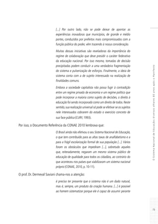 73
OSistemaNacionaldeEducação:diversosolhares80anosapósoManifesto
[...] Por outro lado, não se pode deixar de apontar as
experiências inovadoras que municípios, de grande e médio
portes, conduzidos por prefeitos mais compromissados com a
função pública do poder, vêm trazendo à nossa consideração.
Muitas dessas iniciativas são reveladoras da importância do
regime de colaboração que deve presidir o caráter federativo
da educação nacional. Por isso mesmo, tomadas de decisão
precipitadas podem conduzir a uma verdadeira fragmentação
do sistema e pulverização de esforços. Finalmente, a ideia de
sistema conta com a de sujeito interessado na realização de
finalidades comuns.
Embora a sociedade capitalista não possa fugir à contradição
entre um regime privado de economia e um regime político que
pode incorporar a maioria como sujeito de decisões, o direito à
educação foi sendo incorporado como um direito de todos.Neste
sentido,sua realização universal só pode se efetivar se os sujeitos
nele interessados cobrarem do estado o exercício concreto de
sua face pública (CURY, 1993).
Por isso, o Documento Referência da CONAE 2010 lembrava que:
O Brasil ainda não efetivou o seu Sistema Nacional de Educação,
o que tem contribuído para as altas taxas de analfabetismo e a
para a frágil escolarização formal de sua população [...]. Vários
foram os obstáculos que impediram [...], sobretudo aqueles
que, reiteradamente, negaram um mesmo sistema público de
educação de qualidade para todos os cidadãos, ao contrário do
que aconteceu nos países que viabilizaram um sistema nacional
próprio (CONAE, 2010, p. 10-11).
O prof. Dr. Dermeval Saviani chama-nos a atenção:
é preciso ter presente que o sistema não é um dado natural,
mas é, sempre, um produto da criação humana. [...] é possível
ao homem sistematizar porque ele é capaz de assumir perante
 