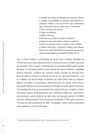 74
OSISTEMANACIONALDEEDUCAÇÃO:AATUALIZAÇÃODOMANIFESTODE80ANOS
a realidade uma postura tematizadamente consciente. Portanto
a condição da possibilidade da atividade sistematizadora é a
consciência refletida. É ela que permite o agir sistematizado,
cujas características básicas podem assim ser enunciadas:
a) Tomar consciência da situação;
b) Captar os problemas;
c) Refletir sobre eles;
d) Formulá-los em termos de objetivos realizáveis;
e) Organizar meios para atingir os objetivos propostos;
f) Intervir na situação, pondo em marcha os meios referidos;
g) Manter ininterrupto o movimento dialético ação-reflexão-
ação, já que a ação sistematizada é exatamente aquela que se
caracteriza pela vigilância da reflexão (SAVIANI, 2011a).
Com a mesma lucidez, a contribuição de Saviani para o debate norteador da
CONAE lista os principais obstáculos para a tarefa de construir o Sistema Nacional
de Educação, entre as quais o financiamento da educação pública ganha grande
destaque. A atual pauta política nesse assunto tem como horizonte a complexa
reforma tributária, a disputa dos recursos futuros oriundos da principal nova
fonte de riqueza nacional (na camada pré-sal do mar territorial brasileiro), o fim
da incidência da Desvinculação de Receitas da União (DRU) sobre os impostos
federais vinculados à manutenção e desenvolvimento do ensino, assim como a
imunidade tributária constitucional para as instituições privadas sem fins lucrativos.
A necessidade de alcançar outro patamar de investimento para recuperar o atraso
educacional aponta obrigatoriamente para ampliação progressiva, continuada e
consistente de recursos públicos nos dois níveis da educação nacional. O CONED
apontava 10% do produto interno bruto por uma década. O PNE vigente apontava
7% antes do veto presidencial em 2001. De qualquer modo, ambas as previsões
muito superiores a cerca de 5% atuais.17
17 A última Nota Técnica subsidiária ao PLC 103/2012 informa que seriam 6,1% do PIB em 2011.
 