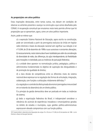 75
OSistemaNacionaldeEducação:diversosolhares80anosapósoManifesto
As proposições em ativo político
Estas inspirações destacadas, entre tantas outras, nos deixam em condições de
observar as vertentes presentes e avançar na construção a que somos desafiados pela
CONAE. A recuperação conceitual que ensaiamos neste texto permite afirmar que há
proposições que se apresentam, agora, como um ativo político importante.
Assim, pode-se reiterar que:
a) a expressão Sistema Nacional de Educação, agora escrita na constituição,
pode ser concretizada a partir da prerrogativa exclusiva da União em legislar
sobre diretrizes e bases da educação nacional sem significar sua redução à Lei
nº 9.394, de 20 de dezembro de 1996 e suas sucessivas e constantes alterações;
b) necessariamente,neste sistema deve haver totalidade para além da consideração
da diversidade de redes, das diferenças, da ação interdependente, da flexibilidade
para inovações e criatividade, para as instâncias de pactuação federativa;
c) a unidade deve aparecer na normatização jurídica, pedagógica, política e
administrativa fundamentada no objetivo de superação das desigualdades e
de promoção da igualdade de direitos;
d) a clara divisão de competências entre os diferentes níveis do sistema
nacional deve expressar-se na regulação das formas de articulação, integração,
colaboração, com funções e atribuições nitidamente definidas;18
e) a regulação e o controle da oferta privada de ensino é prerrogativa irrenunciável
em se tratando da observância de um direito público;
f) o princípio da gestão democrática deve ser praticado em todas as instâncias
do sistema;
g) dada a organização federativa do Brasil, é indispensável considerar a
relevância do acúmulo de experiências inovadoras e emancipatórias geradas
no âmbito de estados e municípios, cujas gestões político-administrativas
expressaram elevado compromisso com sua função pública.
18 É imprescindível a observância das disposições dos artigos 74 a 76 da Lei nº 9.394, de 20 de dezembro de 1996 - Lei de
Diretrizes e Bases da Educação Nacional.
 