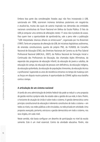 76
OSISTEMANACIONALDEEDUCAÇÃO:AATUALIZAÇÃODOMANIFESTODE80ANOS
Embora boa parte das considerações listadas aqui não fora incorporada à LDB,
sancionada em 1996, ocorreram inúmeras tentativas posteriores em resgatá-las
e atualizá-las, muitas das quais de autoria inspirada nas demandas das entidades
nacionais constitutivas do Fórum Nacional em Defesa da Escola Pública. O fato da
LDB já computar uma centena de alterações nestes 17 anos não é produto do acaso.
Para quem tiver a oportunidade de aprofundá-las, vale a pena reler a publicação
“LDB interpretada: diversos olhares se entrecruzam”, organizada por Iria Brzezinski
(1997).Tanto em propostas de alteração da LDB, de iniciativas legislativas autônomas,
de emendas constitucionais, quanto do próprio PNE, do FUNDEB, do Conselho
Nacional de Educação (CNE), das Diretrizes Nacionais de Carreira ou do Piso Salarial
Profissional Nacional (ABICALIL, 2007), da Política Nacional de Formação Inicial e
Continuada dos Profissionais da Educação, das chamadas Ações Afirmativas, da
expansão dos programas de educação infantil, da educação de jovens e adultos, de
educação do campo, da educação de pessoas com deficiência, da educação indígena,
da educação quilombola, da educação de populações itinerantes, da educação técnica
e profissional. Superando os anos de resistência entramos no tempo de mudança com
as forças em disputa noutro patamar. A oportunidade da CONAE agiliza essa batalha
contra o tempo.
A articulação de um sistema nacional
A tarefa de uma administração de âmbito federal não pode se reduzir a uma proposta
de gestão restrita à própria rede.Ao estado cabe a gestão de sua rede, é claro. Porém,
o horizonte de atuação da União é sobre todo o sistema.A gestão democrática como
princípio constitucional da educação é elemento constitutivo de todo o sistema – em
todos os níveis, nas redes públicas a ele vinculadas, na rede privada em atividade. Uma
proposta avançada, portanto, estrutura a gestão democrática em todo o sistema, nos
seus órgãos, em cada nível.
Neste sentido, não basta configurar um desenho de participação no nível da escola
somente. Este é um nível essencial. Centro da atividade educativa. Porém, não
 