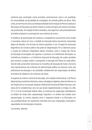 77
OSistemaNacionaldeEducação:diversosolhares80anosapósoManifesto
suficiente para contemplar outros princípios constitucionais como o da qualidade,
da universalidade, da pluralidade de concepções, do controle público da oferta. Mais
ainda,se tivermos em conta a contemporaneidade da formulação de Planos Estaduais e
Municipais de Educação que devem fundar-se nestes princípios de maneira articulada,
não pulverizada. Na tradição histórica brasileira, este papel tem sido primordialmente
do âmbito estadual na construção de seus sistemas de ensino.
A tendência de pulverização de iniciativas e competências concorrentes entre estado
e municípios coloca em risco a unidade da educação básica duramente conquistada
depois de décadas a fio de lutas de setores populares e civis. O papel de construção
hegemônica da iniciativa pública não pode ser desperdiçada. Por aí deveriam passar
a criação de instâncias integradoras destas iniciativas, como a criação dos Fóruns
de Educação encarregados de organizar e promover as Conferências Municipais, as
Conferências Estaduais e a Conferência Nacional de Educação, de caráter periódico
para construir e propor, avaliar e acompanhar a execução dos Planos em cada esfera.
Será de todo conveniente reestruturar os Conselhos de Educação de modo a torná-los
mais representativos das instâncias da administração pública nos diversos níveis, dos
profissionais da educação e da sociedade, notadamente das organizações de defesa
de direitos de cidadania e de interesses de classe.
A proposta de sistema nacional de educação, com relações democráticas e de Planos
(decenais)quecontenhamdiretrizes,metas,estratégiaseobjetivos,devetransformar-se
em Projetos de Lei (municipal, estadual e federal) de iniciativa do Poder Executivo, com
status de lei complementar, uma vez que estará regulamentando os Artigos 23, 206,
211 e 214 da Constituição Federal. Nela, as instâncias de cooperação interfederativa
no âmbito da União (com representação tripartite) e no âmbito dos Estados (com
representação, no mínimo, bipartite entre o respectivo Estado e os Municípios em
sua jurisdição) devem ser claramente instituídas com suas composições, atribuições e
capacidades de normatização vinculante.
Cury lembra, ademais:
 