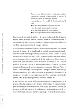 78
OSISTEMANACIONALDEEDUCAÇÃO:AATUALIZAÇÃODOMANIFESTODE80ANOS
Assim, o pacto federativo dispõe, na educação escolar, a
coexistência coordenada e descentralizada de sistemas de
ensino sob o regime de colaboração recíproca:
• com unidade: art. 6º e art. 205 da Constituição Federal de
1988,
• com divisão de competências e responsabilidades,
• com diversidade de campos administrativos,
• com diversidade de níveis da educação escolar,
• com assinalação de recursos vinculados (CURY, 2009).
Os processos de delegação de poderes e de representação nos órgãos do sistema,
no nível escolar, municipal, estadual e nacional devem ser claramente definidos de
modo a não gerar disputas de representação dos diversos segmentos envolvidos, com
mandatos expressos e condições de cessação explícitas.
O conceito de autonomia tem sido muito confundido com o de parceria e de exercício
de gestão de pessoal e de serviços, fundado na atividade gerenciadora de instituições
de caráter privado. Ao se eleger os colegiados de escola, criados pelas leis de gestão,
como sendo portadores desta figura jurídica, uma administração pública que pretenda
manter essa característica, necessariamente deverá estabelecer em lei seu caráter de
exclusividade (sem concorrência com as Associações ou Centros de Pais e Mestres,
entidades de natureza privada) na administração de recursos públicos e os limites
de contratação excetuando serviços educacionais regulares e objeto dos Planos de
Carreira e de ingresso por concurso público. Restringir e controlar a terceirização
da merenda escolar, a sublocação de prédios e de equipamentos, as concessões de
espaços para atividades de empresa privada e controlar a exploração econômica das
cantinas e das atividades de reprografia e multimeios didáticos etc.
O financiamento com recursos públicos diretamente voltados para a manutenção de
prédios, instalações e equipamentos, deve ser também objeto de regulamentação a
partir da definição de um custo-qualidade por aluno, por tipo de escola, por nível, por
etapa, por modalidade, por turnos de funcionamento, por localização e tempo de uso.
A periodicidade dos repasses e os critérios de prestação de contas devem ser rigorosos
 
