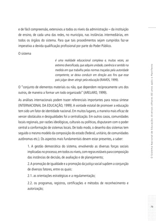 79
OSistemaNacionaldeEducação:diversosolhares80anosapósoManifesto
e de fácil compreensão, extensivos a todos os níveis da administração – da instituição
de ensino, de cada uma das redes, no município, nas instâncias intermediárias, em
todos os órgãos do sistema. Para que tais procedimentos sejam cumpridos faz-se
imperativa a devida qualificação profissional por parte do Poder Público.
O sistema
é uma realidade educacional complexa e, muitas vezes, ao
extremo diversificada,que adquire unidade,coerência e sentido na
medida em que trabalha pelas normas traçadas pela autoridade
competente, se deixa conduzir em direção aos fins que esse
país julgar dever atingir pela educação (RAMOS, 1999).
O “conjunto de elementos materiais ou não, que dependem reciprocamente uns dos
outros, de maneira a formar um todo organizado’’ (ARELARO, 1999).
As análises internacionais podem trazer referenciais importantes para nossa síntese
(INTERNACIONAL DA EDUCAÇÃO, 1999).A vontade estatal de promover a educação
tem sido um fator de identidade nacional. Em muitos lugares, a maneira mais eficaz de
vencer obstáculos e desigualdades foi a centralização. Em outros casos, comunidades
locais regionais, por razões ideológicas, culturais ou políticas, disputaram com o poder
central a conformação de sistemas locais. De todo modo, o desenho dos sistemas tem
seguido o mesmo modelo da composição do estado (federal, unitário, de comunidades
autônomas etc.). Os aspectos mais fundamentais devem estar presentes, a saber:
1. A gestão democrática do sistema, envolvendo as diversas forças sociais
implicadasnoprocesso,emtodososníveis,comregrasestáveisparacomposição
das instâncias de decisão, de avaliação e de planejamento;
2.A promoção de igualdade e a promoção da justiça social supõem a conjunção
de diversos fatores, entre os quais:
2.1. as orientações estratégicas e a regulamentação;
2.2. os programas, registros, certificações e métodos de reconhecimento e
autorização;
 