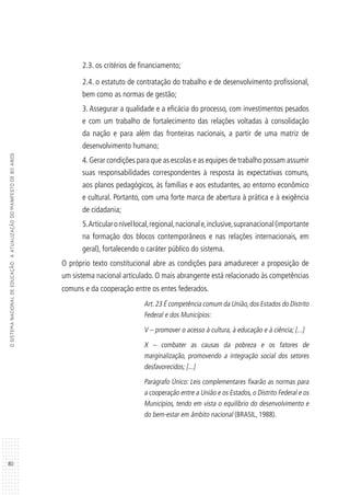 80
OSISTEMANACIONALDEEDUCAÇÃO:AATUALIZAÇÃODOMANIFESTODE80ANOS
2.3. os critérios de financiamento;
2.4. o estatuto de contratação do trabalho e de desenvolvimento profissional,
bem como as normas de gestão;
3. Assegurar a qualidade e a eficácia do processo, com investimentos pesados
e com um trabalho de fortalecimento das relações voltadas à consolidação
da nação e para além das fronteiras nacionais, a partir de uma matriz de
desenvolvimento humano;
4.Gerar condições para que as escolas e as equipes de trabalho possam assumir
suas responsabilidades correspondentes à resposta às expectativas comuns,
aos planos pedagógicos, às famílias e aos estudantes, ao entorno econômico
e cultural. Portanto, com uma forte marca de abertura à prática e à exigência
de cidadania;
5.Articularonívellocal,regional,nacionale,inclusive,supranacional(importante
na formação dos blocos contemporâneos e nas relações internacionais, em
geral), fortalecendo o caráter público do sistema.
O próprio texto constitucional abre as condições para amadurecer a proposição de
um sistema nacional articulado. O mais abrangente está relacionado às competências
comuns e da cooperação entre os entes federados.
Art.23 É competência comum da União,dos Estados do Distrito
Federal e dos Municípios:
V – promover o acesso à cultura, à educação e à ciência; [...]
X – combater as causas da pobreza e os fatores de
marginalização, promovendo a integração social dos setores
desfavorecidos; [...]
Parágrafo Único: Leis complementares fixarão as normas para
a cooperação entre a União e os Estados, o Distrito Federal e os
Municípios, tendo em vista o equilíbrio do desenvolvimento e
do bem-estar em âmbito nacional (BRASIL, 1988).
 