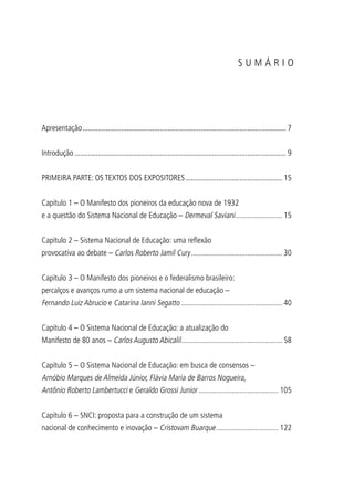 Apresentação.......................................................................................................... 7
Introdução.............................................................................................................. 9
PRIMEIRA PARTE: OS TEXTOS DOS EXPOSITORES................................................... 15
Capítulo 1 – O Manifesto dos pioneiros da educação nova de 1932
e a questão do Sistema Nacional de Educação – Dermeval Saviani......................... 15
Capítulo 2 – Sistema Nacional de Educação: uma reflexão
provocativa ao debate – Carlos Roberto Jamil Cury................................................ 30
Capítulo 3 – O Manifesto dos pioneiros e o federalismo brasileiro:
percalços e avanços rumo a um sistema nacional de educação –
Fernando Luiz Abrucio e Catarina Ianni Segatto..................................................... 40
Capítulo 4 – O Sistema Nacional de Educação: a atualização do
Manifesto de 80 anos – Carlos Augusto Abicalil..................................................... 58
Capítulo 5 – O Sistema Nacional de Educação: em busca de consensos –
Arnóbio Marques de Almeida Júnior, Flávia Maria de Barros Nogueira,
Antônio Roberto Lambertucci e Geraldo Grossi Junior.......................................... 105
Capítulo 6 – SNCI: proposta para a construção de um sistema
nacional de conhecimento e inovação – Cristovam Buarque................................. 122
S U M Á R I O
 