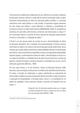 81
OSistemaNacionaldeEducação:diversosolhares80anosapósoManifesto
A fórmula de lei complementar exigida deve ter por referência os princípios e objetivos
da educação nacional, conforme o artigo 206 da mesma Constituição. Dada a origem
fortemente descentralizada da oferta da educação pública brasileira e a chamada
coexistência entre redes públicas e a rede privada, é importante resgatar elementos
da carta magna que balizam o pacto federativo e sintetizam a possibilidade de
convivência humana na frágil nação brasileira (BORDIGNON, 2009). As competências
prioritárias de cada esfera administrativa, entretanto, são relacionadas no artigo 211
da Constituição Federal. A previsão do Plano Nacional de Educação expressamente
menciona a articulação e a integração de ações.19
O Brasil é um dos poucos países do mundo em que a descentralização da oferta
da educação obrigatória não é novidade. Essa descentralização é herança colonial,
confirmada no império e em todas as normas de educação escolar desde então. Nunca
se logrou que o poder público central tivesse responsabilidade relevante na escolarização
dasmaiorias. Aestacaracterísticacorrespondeu,sempre,aconsagraçãodedesigualdades
regionais agudas, a pulverização de sistemas (e redes), a desarticulação curricular ou a
sua rígida verticalidade e o estabelecimento de ação concorrencial entre as esferas de
governo. O poder formulador, normativo, tributário e controlador, por sua vez, não foi
distribuído igualmente (ABICALIL, 1999).
Por esta razão mesmo, a Lei de Diretrizes e Bases da Educação Nacional (LDB),
descreveu,sob a orientação constitucional,incumbências de cada esfera administrativa.
Em todas, o princípio da colaboração se repete, subordinado ao cumprimento do
direito público subjetivo ao qual correspondem deveres de estado e ações de governo,
à superação de desigualdades, à formação básica comum e a consolidação de um
padrão de qualidade. Chama particular atenção a previsão do Parágrafo Único do
artigo 11:
Parágrafo Único: Os Municípios poderão optar, por se integrar
ao sistema estadual de ensino ou compor com ele um sistema
único de educação básica (BRASIL, 1996).
19 Conforme o artigo 214 da mesma Constituição Federal.
 