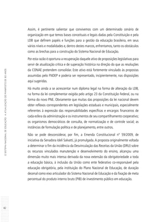 82
OSISTEMANACIONALDEEDUCAÇÃO:AATUALIZAÇÃODOMANIFESTODE80ANOS
Assim, é pertinente salientar que convivemos com um determinado cenário de
organização em que temos bases conceituais e legais dadas pela Constituição e pela
LDB que definem papéis e funções para a gestão da educação brasileira, em seus
vários níveis e modalidades e, dentro destes marcos, enfrentamos, tanto os obstáculos
como as brechas para a construção do Sistema Nacional de Educação.
Por esta razão é oportuna a recuperação daquele ativo de proposições legislativas para
servir de atualização crítica e de superação histórica na direção do que as resoluções
da CONAE pretendem consolidar. Este ativo está fortemente vinculado às propostas
assumidas pelo FNDEP e poderia ser representado, incipientemente, nas disposições
aqui sugeridas.
Há muito ainda a se acrescentar num diploma legal na forma de alteração da LDB,
na forma da lei complementar exigida pelo artigo 23 da Constituição Federal, ou na
forma do novo PNE. Obviamente que muitas das proposições da lei nacional devem
obter reflexos correspondentes em legislações estaduais e municipais, especialmente
referentes à expressão das responsabilidades específicas e encargos financeiros de
cada esfera da administração e os instrumentos de seu compartilhamento cooperativo;
os organismos democráticos de consulta, de normatização e de controle social; as
instâncias de formulação política e de planejamento, entre outros.
Não se pode desconsiderar, por fim, a Emenda Constitucional nº 59/2009, de
iniciativa da Senadora Ideli Salvatti, já promulgada. A proposta originalmente voltada
a determinar o fim da incidência da Desvinculação das Receitas da União (DRU) sobre
os recursos vinculados manutenção e desenvolvimento do ensino, alcançou uma
dimensão muito mais intensa derivada da nova extensão da obrigatoriedade a toda
a educação básica, à inclusão da União como ente federativo co-responsável pela
educação obrigatória, pela instituição do Plano Nacional de Educação, de duração
decenal como eixo articulador do Sistema Nacional de Educação e da fixação de meta
percentual do produto interno bruto (PIB) de investimento público em educação.
 