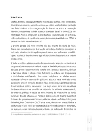 83
OSistemaNacionaldeEducação:diversosolhares80anosapósoManifesto
Mãos à obra
Esta fase,de intensa articulação,tem tarefas imediatas para qualificar a nova oportunidade.
Nocenáriomaispróximo,éprecisoteremcontaqueexistemprojetosdeleiemtramitação
com forte incidência sobre a organização de sistemas de ensino e cooperação
federativa. Notadamente, chamam a atenção os Projetos de Lei nº 7.666/2006 e nº
1.680/2007. Além de enfrentarem a difícil tarefa de regulamentação em lei federal,
estão muito distantes de considerar a concepção de educação validada pela CONAE a
partir do seu lastro no movimento social.
O próximo período será muito exigente para esta disputa de projeto de nação.
Desafia para o amadurecimento da proposta, a articulação de alianças estratégicas, a
elaboração minuciosa da tática política para alcançá-lo, seja na forma do novo PNE,
seja na atualização do ordenamento legal infraconstitucional decorrente. Não será um
processo linear.
Articular as políticas públicas setoriais, aliar as autonomias federativa e universitária à
umapactuaçãodecompromissonacional,integrarasliberdadesprivadasaos imperativos
da nação, prover o desenvolvimento humano com a expansão econômica, valorizar
a diversidade étnica e cultural, incidir fortemente na redução das desigualdades
e discriminações multifacetadas, democratizar radicalmente as relações estado-
-sociedade e afirmar o valor social e político da educação neste tecido são tarefas
que exigem, também, estruturas de estado novas e inovadoras. Experiências recentes
de articulação de políticas estruturantes e de largo alcance social com as políticas
de desenvolvimento – de territórios de cidadania, de territórios etnoeducaionais,
de consórcios públicos de saúde, de meio ambiente, de infraestrutura, os planos
plurianuais de ação articulada, os Planos de Desenvolvimento Regional Sustentável
derivados dos grandes empreendimentos públicos e privados no âmbito do Programa
de Aceleração do Crescimento (PAC)20
entre outras, demonstram a necessidade e a
oportunidade de criar novas relações federativas e interinstitucionais que demandam,
por sua parte, novas institucionalidades jurídicas e de participação democrática no
20 Em consonância com as disposições constitucionais dos artigos 21, IX; 22, XXIV § único; 25 §3º; 37 § 8º; e 43.
 