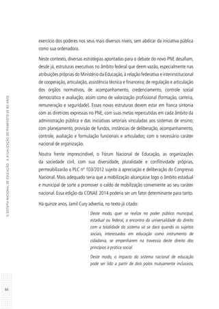 84
OSISTEMANACIONALDEEDUCAÇÃO:AATUALIZAÇÃODOMANIFESTODE80ANOS
exercício dos poderes nos seus mais diversos níveis, sem abdicar da iniciativa pública
como sua ordenadora.
Neste contexto, diversas estratégias apontadas para o debate do novo PNE desafiam,
desde já, estruturas executivas no âmbito federal que deem vazão, especialmente nas
atribuições próprias do Ministério da Educação,à relação federativa e interinstitucional
de cooperação, articulação, assistência técnica e financeira; de regulação e articulação
dos órgãos normativos, de acompanhamento, credenciamento, controle social
democrático e avaliação; assim como de valorização profissional (formação, carreira,
remuneração e seguridade). Essas novas estruturas devem estar em franca sintonia
com as diretrizes expressas no PNE, com suas metas repercutidas em cada âmbito da
administração pública e das iniciativas setoriais vinculadas aos sistemas de ensino;
com planejamento, provisão de fundos, instâncias de deliberação, acompanhamento,
controle, avaliação e formulação funcionais e articulados; com o necessário caráter
nacional de organização.
Noutra frente imprescindível, o Fórum Nacional de Educação, as organizações
da sociedade civil, com sua diversidade, pluralidade e conflitividade próprias,
permeabilizarão o PLC nº 103/2012 sujeito à apreciação e deliberação do Congresso
Nacional. Mais adequado seria que a mobilização alcançasse logo o âmbito estadual
e municipal de sorte a promover o caldo de mobilização conveniente ao seu caráter
nacional. Essa edição da CONAE 2014 poderia ser um fator determinante para tanto.
Há quinze anos, Jamil Cury advertia, no texto já citado:
Deste modo, quer se realize no poder público municipal,
estadual ou federal, o encontro da universalidade do direito
com a totalidade do sistema só se dará quando os sujeitos
sociais, interessados em educação como instrumento de
cidadania, se empenharem na travessia deste direito dos
princípios à prática social.
Deste modo, o impacto do sistema nacional de educação
pode ser lido a partir de dois polos mutuamente inclusivos,
 