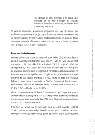 85
OSistemaNacionaldeEducação:diversosolhares80anosapósoManifesto
o da legislação que adota princípios e o dos grupos sociais
interessados em não ficar à margem das conquistas
democráticas, entre as quais a educação pública como direito
de cidadania (CURY, 1993).
Se estamos construindo, seguramente conjugamos uma série de atitudes que
conformam a existência de um projeto capaz de co-mover pessoas, re-mover entraves,
de-mover resistências, pro-mover ações e estabelecer sin-ergias, sin-tonias, sin-fonias,
sin-cronias, sim-patias, afirmando a diversidade como valor, o direito à igualdade
como princípio, a unidade como fio condutor.
Há outros sinais vigorosos
Ademais, a vitória substantiva, no Supremo Tribunal Federal (STF), em torno da Ação
Direta de Inconstitucionalidade (ADI) sobre a Lei nº 11.738, de 16 de julho de 2008,
que instituiu o Piso Salarial Profissional Nacional (PSPN) do magistério público da
educação básica, é passo seguro para fazer frente aos contornos da cláusula pétrea
da autonomia federativa, visto as exigências de normatização nacional vinculante em
torno dos objetivos da República, dos princípios da educação nacional, das ações
distintivas de ação setorial prioritária e de seus efeitos em cada ente federativo.
Reforça o espaço para a conformação de Diretrizes Nacionais de Carreira para os
Profissionais da Educação Básica Pública, no uso das prerrogativas do artigo 23 §§ 1º,
2º, 3º e 4º da Constituição Federal de 1988.
Ainda, o pronunciamento da Corte Constitucional é peça importante para o
delineamento das relações jurídico-políticas contemporâneas que fazem parte daquele
tecido conceitual sobre o qual se bordará o SNE (Ação Direta de Inconstitucionalidade
nº 4.167, de 29 de outubro de 2008).
Entranhado no federalismo de cooperação entre os entes federados (ARAÚJO,
2010), o SNE situa-se num estágio de conformação a partir do PNE, em debate no
Congresso Nacional, ao mesmo tempo que se expandem o direito público subjetivo
 